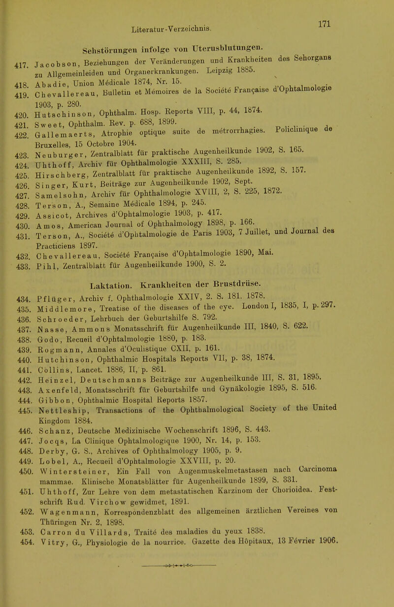 Sehstörungen infolge von Uterusblutungen. 417. Jacobson, Beziehungen der Veränderungen und Krankheiten des Sehorgans zu Allgemeinleiden und Organerkrankungen. Leipzig 1885. 418 Abadie, Union Medicale 1874, Nr. 15. x 419! Chevallereau, Bulletin et Memoires de la Societe Francaise d'Ophtalmologie 1903, p. 280. 420. Hutschinson, Ophthalm. Hosp. Reports VIII, p. 44, 1874. 421. Sweet, Ophthalm. Rev. p. 688, 1899. 422. Gallemaerts, Atrophie optique suite de metrorrhagies. Pohclinique de Bruxelles, 15 Octobre 1904. 423. Neuburger, Zentralblatt für praktische Augenheilkunde 1902, b. loö. 424. Uhthoff, Archiv für Ophthalmologie XXXIII, S. 285. 425. Hirschberg, Zentralblatt für praktische Augenheilkunde i892, b. .5/. 426 Singer, Kurt, Beiträge zur Augenheilkunde 1902, Sept. 427^ Samelsohn, Archiv für Ophthalmologie XVIII, 2, S. 225, 1872. 428. Terson, A., Semaine Medicale 1894, p. 245. 429. Assi cot, Archives d'Ophtalmologie 1903, p. 417. 430. Arnos, American Journal of Ophthalmology 1898, p. 166. 431. Terson, A., Societe d'Ophtalmologie de Paris 1903, 7 Juillet, und Journal des Practiciens 1897. 432. Chevallereau, Societe Francaise d'Ophtalmologie 1890, Mai. 433. Pihl, Zentralblatt für Augenheilkunde 1900, S. 2. Laktation. Krankheiten der Brustdrüse. 434. Pflüger, Archiv f. Ophthalmologie XXIV, 2. S. 181. 1878. 435. Middlemore, Treatise of the diseases of the eye. London I, 1835, I, p.297. 436. Schroeder, Lehrbuch der Geburtshilfe S. 792. 437. Nasse, Ammons Monatsschrift für Augenheilkunde III, 1840, S. 622. 438. Godo, Recueil d'Ophtalmologie 1880, p. 183. 439. Rogmann, Annales d'Oculistique CXII, p. 161. 440. Hutchinson, Ophthalmie Hospitals Reports VII, p. 38, 1874. 441. Collins, Lancet. 1886, II, p. 861. 442. Heinzel, Deutschmanns Beiträge zur Augenheilkunde III, S. 31, 1895. 443. Axenfeld, Monatsschrift für Geburtshilfe und Gynäkologie 1895, S. 516. 444. Gibbon, Ophthalmie Hospital Reports 1857. 445. Nettleship, Transactions of the Ophthalmological Society of the United Kingdom 1884. 446. Schanz, Deutsche Medizinische Wochenschrift 1896, S. 443. 447. Jocqs, La Clinique Ophtalmologique 1900, Nr. 14, p. 153. 448. Derby, G. S., Archives of Ophthalmology 1905, p. 9. 449. Lobel, A., Recueil d'Ophtalmologie XXVIII, p. 20. 450. Wintersteiner, Ein Fall von Augenmuskelmetastasen nach Carcinoma mammae. Klinische Monatsblätter für Augenheilkunde 1899, S. 331. 451. Uhthoff, Zur Lehre von dem metastatischen Karzinom der Chorioidea. Fest- schrift Rud. Virchow gewidmet, 1891. 452. Wagenmann, Korrespondenzblatt des allgemeinen ärztlichen Vereines von Thüringen Nr. 2, 1898. 453. Carron du Villards, Traitö des maladies du yeux 1838. 454. Vitry, G., Physiologie de la nourrice. Gazette des Höpitaux, 13 Fevrier 1906.