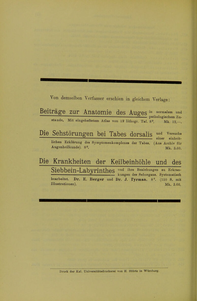 Von demselben Verfasser erschien in gleichem Verlage: Beiträge zur Anatomie des Äußres in uormalem und ■ ■ — pathologischem Zu- stande. Mit eingeheftetem Atlas von 12 lithogr. Taf. 8°. Mk. 12.—. Die Sehstörungen bei Tabes dorsalis und Ver8UChe __einer einheit- lichen Erklärung des Symptomenkomplexes der Tabes. (Aus Archiv für Augenheilkunde). 8°. Mk. 3.60. Die Krankheiten der Keilbeinhöhle und des Siebbein-Labyrinthes ud ihre Beziehunsen zu Erkra°- ° — kungen des Sehorgans. Systematisch bearbeitet. Dr. E. Berger und Dr. J. Tyrman. 8°. (110 S. mit Illustrationen). Mk. 3.60. Druek der Kel. Universit&tadiuckerei von H. Stürtz in Würzburg.