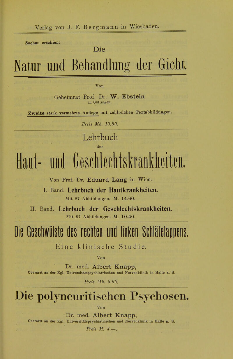 Soeben erschien: Die Natur und Behandlung der Gicht. Von Geheimrat Prof. Dr. W. Ebstein in Göttingen. Zweite stark vermehrte Auflage mit zahlreichen Textabbildungen. Preis Mk. 10.60. Lehrbuch der Haut- und Geschlechtskrankheiten. Von Prof. Dr. Eduard Lang in Wien. I. Band. Lehrbuch der Hautkrankheiten. Mit 87 Abbildungen. M. 14.60. II. Band. Lehrbuch der Geschlechtskrankheiten. Mit 87 Abbildungen. M. 10.40. Eine klinische Studie. Von Dr. med. Albert Knapp, Oberarzt an der Kgl. TJniversitätspsychiatrischen und Nervenklinik in Halle a. S. Preis Mk. 3.60. Die polyneuritischen Psychosen. Von Dr. med. Albert Knapp, Oberarzt an der Kgl. Univeruitatspsychiatrischen und Nervenklinik in Halle a. S. Preis M. 4.—.