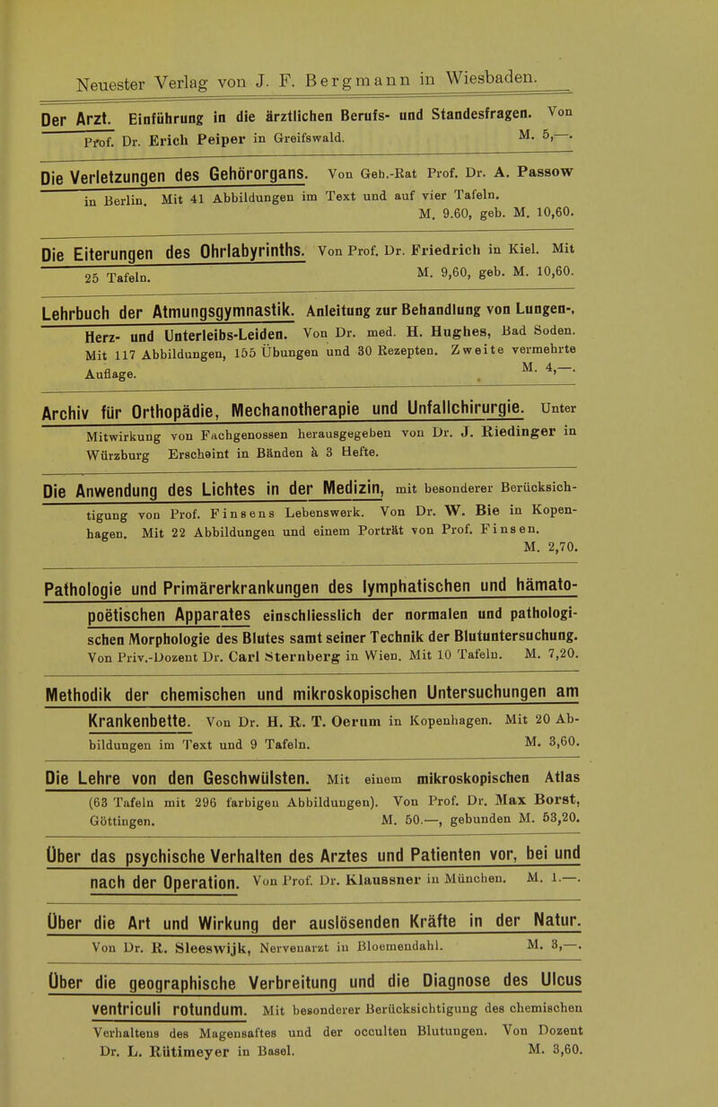 Der Arzt. Einführung in die ärztlichen Berufs- und Standesfragen. Von Pi'of. Dr. Erich Peiper in Greifswald. M- 5>—• Die Verletzungen des Gehörorgans. Von Geh.-Rat Prof. Dr. a. Passow in Berlin Mit 41 Abbildungen im Text und auf vier Tafeln. M. 9.60, geb. M. 10,60. Die Eiterungen des Ohrlabyrinths. Von Prof. Dr. Friedrich in Kiel. Mit 25 Tafeln. ■ M. 9,60, geb. M. 10,60. Lehrbuch der Atmungsgymnastik. Anleitung zur Behandlung von Lungen-, Herz- und Unterleibs-Leiden. Von Dr. med. H. Hughes, Bad Soden. Mit 117 Abbildungen, 155 Übungen und 30 Rezepten. Zweite vermehrte Auflage. M- 4>~' Archiv für Orthopädie, Mechanotherapie und Unfallchirurgie. Unter Mitwirkung von Fachgenossen herausgegeben von Dr. J. Riedinger in Würzburg Erscheint in Bänden ä 3 Hefte. Die Anwendung des Lichtes in der Medizin, mit besonderer Berücksich- tigung von Prof. Finsens Lebenswerk. Von Dr. W. Bie in Kopen- hagen. Mit 22 Abbildungen und einem Porträt von Prof. Finsen. M. 2,70. Pathologie und Primärerkrankungen des lymphatischen und hämato- poetischen Apparates einschliesslich der normalen und pathologi- schen Morphologie des Blutes samt seiner Technik der Blutuntersuchung. Von Priv.-Dozent Dr. Carl Sternberg in Wien. Mit 10 Tafeln. M. 7,20. Methodik der chemischen und mikroskopischen Untersuchungen am Krankenbette. Von Dr. H. R. T. Oerum in Kopenhagen. Mit 20 Ab- bildungen im Text und 9 Tafeln. M. 3,60. Die Lehre von den Geschwülsten. Mit einem mikroskopischen Atlas (63 Tafeln mit 296 farbigen Abbildungen). Von Prof. Dr. Max Borst, Göttingen. M. 50.—, gebunden M. 53,20. Über das psychische Verhalten des Arztes und Patienten vor, bei und nach der Operation. Von Prof. Dr. Klaussner in München. M. 1.—. Über die Art und Wirkung der auslösenden Kräfte in der Natur. Von Dr. R. Sleeswijk, Nervenarzt in Bioemendahl. M. 3,—. Über die geographische Verbreitung und die Diagnose des Ulcus VentricUÜ rotundum. Mit besonderer Berücksichtigung des chemischen Verhaltens des Magensaftes und der occulten Blutungen. Von Dozent Dr. L. Rütimeyer in Basel. M. 3,60.