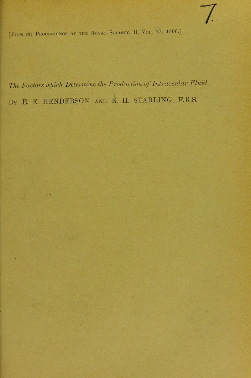 [From, the Proceedings of the Royal Society, B, Vol. 77. 1906.] The Factors which Determine the Production of Intraocular Fluid. By E. E. HENDERSON and ± H. STARLING, F.R.S.