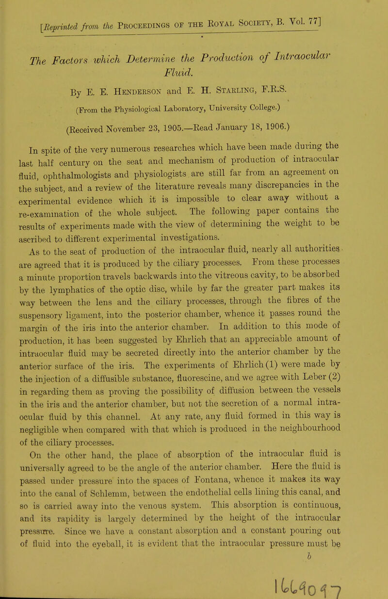 [Bepinted frrni the Proceedings of the Royal Society, B. Vol. 77] The Factors which Determine the Production of Intraocular Fluid. By E. E. Henderson and E. H. Starling, F.E.S. (From the Physiological Laboratory, University College.) (Received November 23, 1905.—Read January 18, 1906.) In spite of the very numerous researches which have been made during the last half century on the seat and mechanism of production of intraocular fluid, ophthalmologists and physiologists are still far from an agreement on the subject, and a review of the literature reveals many discrepancies in the experimental evidence which it is impossible to clear away without a re-exammation of the whole subject. The following paper contains the results of experiments made with the view of determining the weight to be ascribed to different experimental investigations. As to the seat of production of the intraocular fluid, nearly all authorities - are agreed that it is produced by the ciliary processes. From these processes a minute proportion travels backwards into the vitreous cavity, to be absorbed by the lymphatics of the optic disc, while by far the greater part makes its way between the lens and the ciliary processes, through the fibres of the suspensory ligament, into the posterior chamber, whence it passes round the margin of the iris into the anterior chamber. In addition to this mode of production, it has been suggested by Ehrlich that an appreciable amount of intraocular fluid may be secreted directly into the anterior chamber by the anterior surface of the iris. The experiments of Ehrlich (1) were made by the injection of a diffusible substance, fluorescine, and we agree with Leber (2) in regarding them as proving the possibility of difiusion between the vessels in the iris and the anterior chamber, but not the secretion of a normal intra- ocular fluid by this channel. At any rate, any fluid formed in this way is negligible when compared with that which is produced in the neighbourhood of the ciliary processes. On the other hand, the place of absorption of the intraocular fluid is universally agreed to be the angle of the anterior chamber. Here the fluid is passed under pressure into the spaces of Fontana, whence it makes its way into the canal of Schlemm, between the endothelial cells lining this canal, and so is carried away into the venous system. This absorption is continuous, and its rapidity is largely determined by the height of the intraocular pressucre. Since we have a constant absorption and a constant pouring out of fluid into the eyeball, it is evident that the intraocular pressure must be I