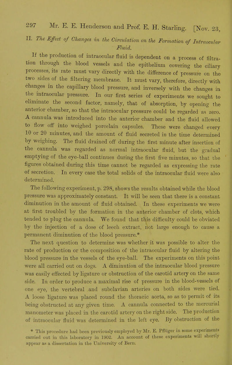 II. The Effect of Changes in the Circulation on the Formation of Intraocular Fluid. ^ If the production of intraocular fluid is dependent on a process of filtra- tion through the blood vessels and the epithelium covering the ciliary processes, its rate must vary directly with the difference of pressure on the two sides of the filtering membrane. It must vary, therefore, directly with changes in the capillary blood pressure, and inversely with the changes in the intraocular pressure. In our first series of experiments we sought to eliminate the second factor, namely, that of absorption, by opening the anterior chamber, so that the intraocular pressure could be regarded as zero. A cannula was introduced into the anterior chamber a,nd the fluid allowed to flow off into weighed porcelain capsules. These were changed every 10 or 20 minutes, and the amount of fluid secreted in the time determined by weighing. The fluid drained off during the first minute after insertion of the cannula was regarded as normal intraocular fluid, but the gradual emptying of the eye-ball continues during the flrst five minutes, so that ihe figures obtained during this time cannot be regarded as expressing the rate of secretion. In every case the total solids of the intraocular fluid were also determined. The following experiment, p. 298, shows the results obtained while the blood pressure was approximately constant. It will be seen that there is a constant diminution in the amount of fluid obtained. In these experiments we were at first troubled by the formation in the anterior chamber of clots, which tended to plug the cannula. We found that this difficulty could be obviated by the injection of a dose of leech extract, not large enough to cause a permanent diminution of the blood pressure.* The next question to determine was whether it was possible to alter the rate of production or the composition of the intraocular fluid by altering the blood pressure in the vessels of the eye-ball. The experiments on this point were all carried out on dogs. A diminution of the intraocular blood pressure was easily effected by ligature or obstruction of the carotid artery on the same side. In order to produce a maximal rise of pressure in the blood-vessels of one eye, the vertebral and subclavian arteries on both sides were tied. A loose ligature was placed round the thoracic aorta, so as to permit of its being obstructed at any given time, A cannula connected to the mercurial manometer was placed in the carotid artery on the right side. The production of intraocular fluid was determined in the left eye. By obstruction of the * This procedure had been previously employed by Mr. E. Pfluger in some experiments carried out iu this laboratory in 1902. An account of these experiments will shortly appear a.s a dissertation in the University of Bern;