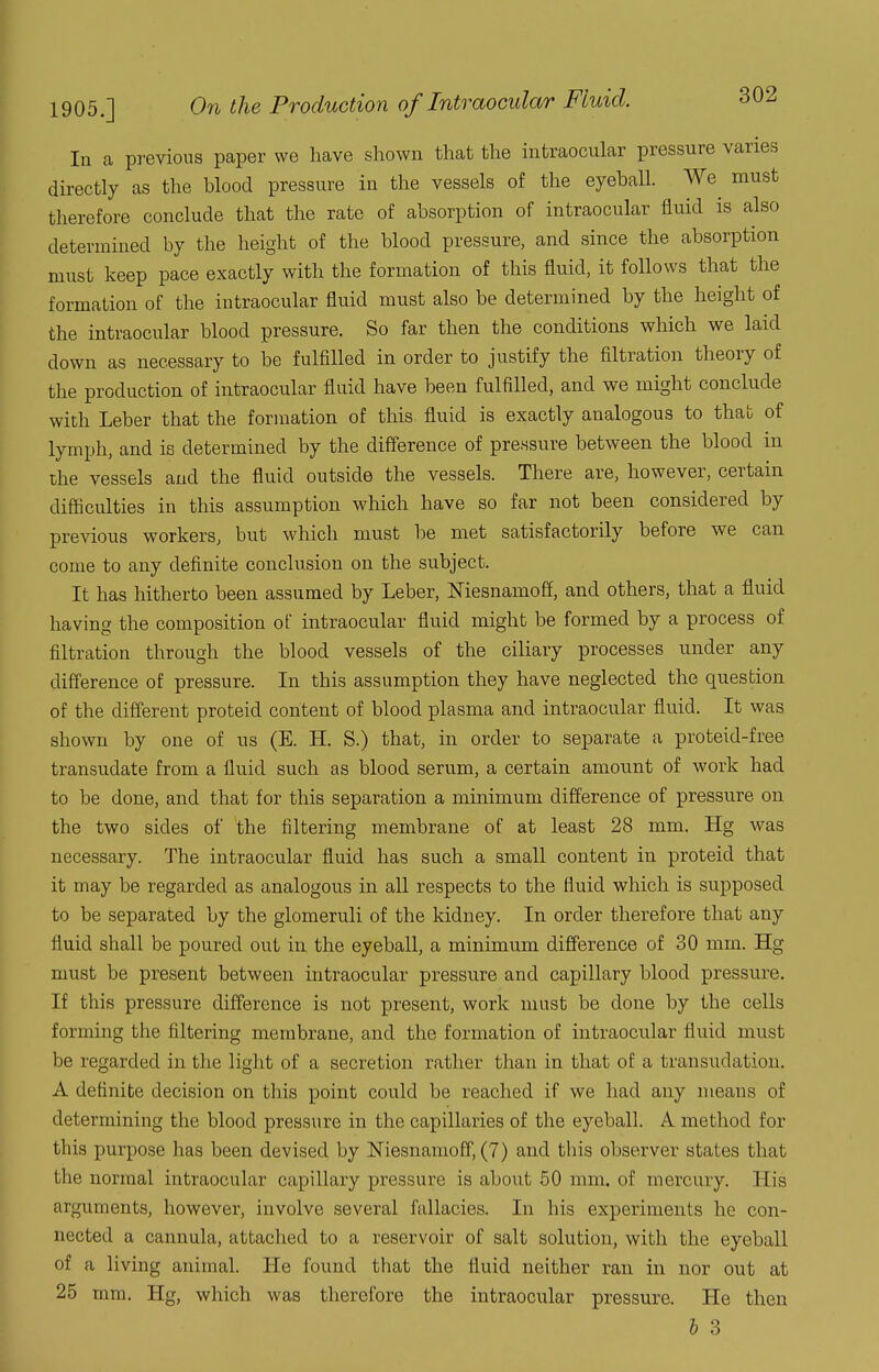 In a previous paper we have shown that the intraocular pressure varies directly as the blood pressure in the vessels of the eyeball. We^ must therefore conclude that the rate of absorption of intraocular fluid is also determined by the height of the blood pressure, and since the absorption must keep pace exactly with the formation of this fluid, it follows that the formation of the intraocular fluid must also be determined by the height of the intraocular blood pressure. So far then the conditions which we laid down as necessary to be fulfilled in order to justify the filtration theory of the production of intraocular fluid have been fulfilled, and we might conclude with Leber that the formation of this^ fluid is exactly analogous to that of lymph, and is determined by the difference of pressure between the blood in the vessels and the fluid outside the vessels. There are, however, certain difticulties in this assumption which have so far not been considered by previous workers, but which must be met satisfactorily before we can come to any definite conclusion on the subject. It has hitherto been assumed by Leber, Niesnamoff, and others, that a fluid having the composition of intraocular fluid might be formed by a process of filtration through the blood vessels of the ciliary processes under any difference of pressure. In this assumption they have neglected the question of the different proteid content of blood plasma and intraocular fluid. It was shown by one of us (E. H. S.) that, in order to separate a proteid-free transudate from a fluid such as blood serum, a certain amount of work had to be done, and that for this separation a minimum difference of pressure on the two sides of the filtering membrane of at least 28 mm. Hg was necessary. The intraocular fluid has such a small content in proteid that it may be regarded as analogous in all respects to the fluid which is supposed to be separated by the glomeruli of the kidney. In order therefore that any fluid shall be poured out in the eyeball, a minimum difference of 30 mm. Hg must be present between intraocular pressure and capillary blood pressure. If this pressure difference is not present, work must be done by the cells forming the filtering membrane, and the formation of intraocular fluid must be regarded in the light of a secretion rather than in that of a transudation. A definite decision on this point could be reached if we had any means of determining the blood pressure in the capillaries of the eyeball. A method for this purpose has been devised by Niesnamoff, (7) and this observer states that the normal intraocular capillary pressure is about 50 mm. of mercury. His arguments, however, involve several fallacies. In his experiments he con- nected a cannula, attached to a reservoir of salt solution, with the eyeball of a living animal. He found that the fluid neither ran in nor out at 25 mm. Hg, which was therefore the intraocular pressure. He then h 3