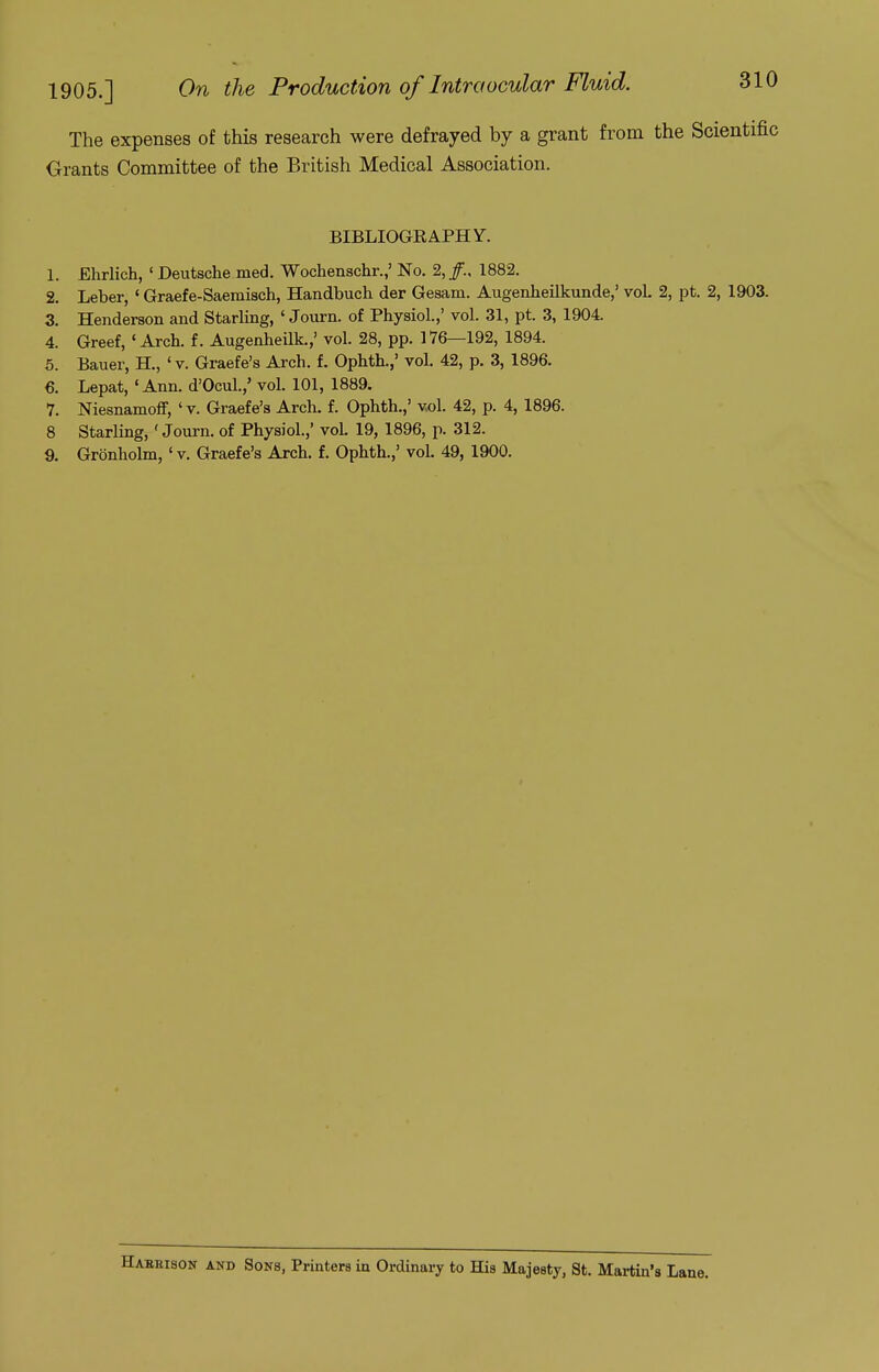 The expenses of this research were defrayed by a grant from the Scientific Grants Committee of the British Medical Association. BIBLIOGRAPHY. 1. Ehrlich, ' Deutsche med. Wochenschr.,' No. 2, 1882. 2. Leber, ' Graefe-Saemisch, Handbuch der Gesam. Augenheilkunde,' vol. 2, pt. 2, 1903. 3. Henderson and Starling, ' Journ. of Physiol.,' vol. 31, pt. 3, 1904. 4. Greef, ' Arch, f. Augenheilk.,' vol. 28, pp. 176—192, 1894. 5. Bauer, H., ' v. Graefe's Arch. f. Ophth.,' vol. 42, p. 3, 1896. €. Lepat, 'Ann. d'Ocul.,' vol. 101, 1889. 7. Niesnamolf, 'v. Graefe's Arch. f. Ophth.,' vol. 42, p. 4, 1896. 8 Starling, 'Journ. of Physiol.,' vol 19, 1896, p. 312. 9. Gronholm, ' v. Graefe's Arch. f. Ophth.,' vol. 49, 1900. Haekison and Sons, Printers in Ordinary to His Majesty, St. Martin's Lane.