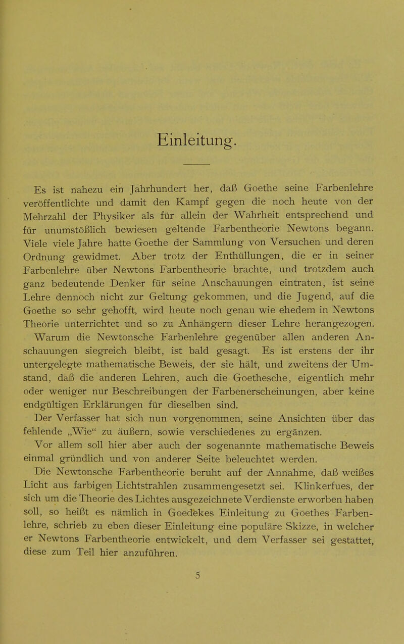 Einleitung. Es ist nahezu ein Jahrhundert her, daß Goethe seine Farbenlehre veröffentlichte und damit den Kampf gegen die noch heute von der Mehrzahl der Physiker als für allein der Wahrheit entsprechend und für unumstößlich bewiesen geltende Farbentheorie Newtons begann. Viele viele Jahre hatte Goethe der Sammlung von Versuchen und deren Ordnung gewidmet. Aber trotz der Enthüllungen, die er in seiner Farbenlehre über Newtons Farbentheorie brachte, und trotzdem auch ganz bedeutende Denker für seine Anschauungen eintraten, ist seine Lehre dennoch nicht zur Geltung gekommen, und die Jugend, auf die Goethe so sehr gehofft, wird heute noch genau wie ehedem in Newtons Theorie unterrichtet und so zu Anhängern dieser Lehre herangezogen. Warum die Newtonsche Farbenlehre gegenüber allen anderen An- schauungen siegreich bleibt, ist bald gesagt. Es ist erstens der ihr untergelegte mathematische Beweis, der sie hält, und zweitens der Um- stand, daß die anderen Lehren, auch die Goethesche, eigentlich mehr oder weniger nur Beschreibungen der Farbenerscheinungen, aber keine endgültigen Erklärungen für dieselben sind. Der Verfasser hat sich nun vorgenommen, seine Ansichten über das fehlende „Wie zu äußern, sowie verschiedenes zu ergänzen. Vor allem soll hier aber auch der sogenannte mathematische Beweis einmal gründlich und von anderer Seite beleuchtet werden. Die Newtonsche Farbentheorie beruht auf der Annahme, daß weißes Licht aus farbigen Lichtstrahlen zusammengesetzt sei. Klinkerfues, der sich um die Theorie des Lichtes ausgezeichnete Verdienste erworben haben soll, so heißt es nämlich in Goedekes Einleitung zu Goethes Farben- lehre, schrieb zu eben dieser Einleitung eine populäre Skizze, in welcher er Newtons Farbentheorie entwickelt, und dem Verfasser sei gestattet, diese zum Teil hier anzuführen.