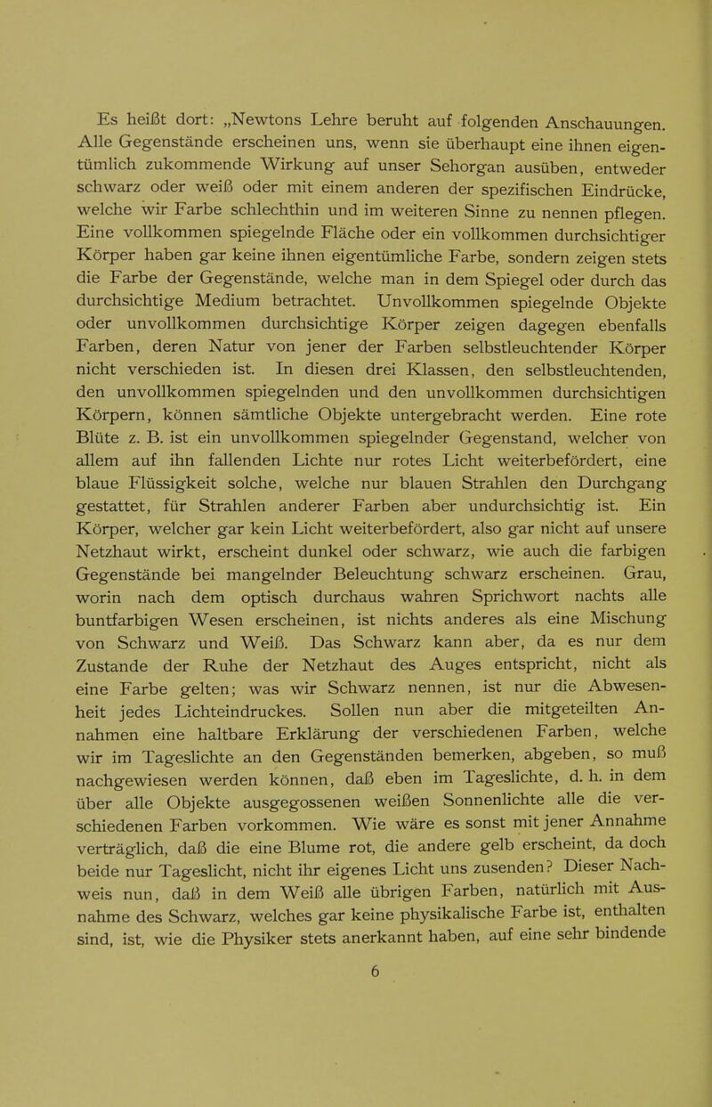 Es heißt dort: „Newtons Lehre beruht auf folgenden Anschauungen. Alle Gegenstände erscheinen uns, wenn sie überhaupt eine ihnen eigen- tümlich zukommende Wirkung auf unser Sehorgan ausüben, entweder schwarz oder weiß oder mit einem anderen der spezifischen Eindrücke, welche wir Farbe schlechthin und im weiteren Sinne zu nennen pflegen. Eine vollkommen spiegelnde Fläche oder ein vollkommen durchsichtiger Körper haben gar keine ihnen eigentümliche Farbe, sondern zeigen stets die Farbe der Gegenstände, welche man in dem Spiegel oder durch das durchsichtige Medium betrachtet. Unvollkommen spiegelnde Objekte oder unvollkommen durchsichtige Körper zeigen dagegen ebenfalls Farben, deren Natur von jener der Farben selbstleuchtender Körper nicht verschieden ist. In diesen drei Klassen, den selbstleuchtenden, den unvollkommen spiegelnden und den unvollkommen durchsichtigen Körpern, können sämtliche Objekte untergebracht werden. Eine rote Blüte z. B. ist ein unvollkommen spiegelnder Gegenstand, welcher von allem auf ihn fallenden Lichte nur rotes Licht weiterbefördert, eine blaue Flüssigkeit solche, welche nur blauen Strahlen den Durchgang gestattet, für Strahlen anderer Farben aber undurchsichtig ist. Ein Körper, welcher gar kein Licht weiterbefördert, also gar nicht auf unsere Netzhaut wirkt, erscheint dunkel oder schwarz, wie auch die farbigen Gegenstände bei mangelnder Beleuchtung schwarz erscheinen. Grau, worin nach dem optisch durchaus wahren Sprichwort nachts alle buntfarbigen Wesen erscheinen, ist nichts anderes als eine Mischung von Schwarz und Weiß. Das Schwarz kann aber, da es nur dem Zustande der Ruhe der Netzhaut des Auges entspricht, nicht als eine Farbe gelten; was wir Schwarz nennen, ist nur die Abwesen- heit jedes Lichteindruckes. Sollen nun aber die mitgeteilten An- nahmen eine haltbare Erklärung der verschiedenen Farben, welche wir im Tageslichte an den Gegenständen bemerken, abgeben, so muß nachgewiesen werden können, daß eben im Tageslichte, d. h. in dem über alle Objekte ausgegossenen weißen Sonnenlichte alle die ver- schiedenen Farben vorkommen. Wie wäre es sonst mit jener Annahme verträglich, daß die eine Blume rot, die andere gelb erscheint, da doch beide nur TagesHcht, nicht ihr eigenes Licht uns zusenden? Dieser Nach- weis nun, daß in dem Weiß alle übrigen Farben, natürlich mit Aus- nahme des Schwarz, welches gar keine physikalische Farbe ist, enthalten sind, ist, wie die Physiker stets anerkannt haben, auf eine sehr bindende