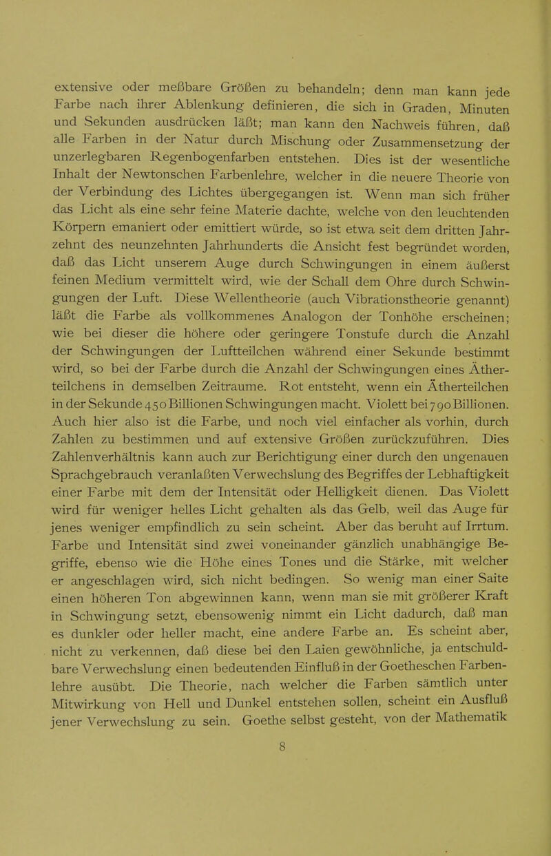 extensive oder meßbare Größen zu behandeln; denn man kann jede Farbe nach ihrer Ablenkung definieren, die sich in Graden, Minuten und Sekunden ausdrücken läßt; man kann den Nachweis führen, daß alle Farben in der Natur durch Mischung oder Zusammensetzung der unzerlegbaren Regenbogenfarben entstehen. Dies ist der wesentliche Inhalt der Newtonschen Farbenlehre, welcher in die neuere Theorie von der Verbindung des Lichtes übergegangen ist. Wenn man sich früher das Licht als eine sehr feine Materie dachte, welche von den leuchtenden Körpern emaniert oder emittiert würde, so ist etwa seit dem dritten Jahr- zehnt des neunzehnten Jahrhunderts die Ansicht fest begründet worden, daß das Licht unserem Auge durch Schwingungen in einem äußerst feinen Medium vermittelt wird, wie der Schall dem Ohre durch Schwin- gungen der Luft. Diese Wellentheorie (auch Vibrationstheorie genannt) läßt die Farbe als vollkommenes Analogen der Tonhöhe erscheinen; wie bei dieser die höhere oder geringere Tonstufe durch die Anzahl der Schwingungen der Luftteilchen während einer Sekunde bestimmt wird, so bei der Farbe durch die Anzahl der Schwingungen eines Äther- teilchens in demselben Zeiträume. Rot entsteht, wenn ein Ätherteilchen in der Sekunde 45oBiUionen Schwingungen macht. Violett bei 790 Billionen. Auch hier also ist die Farbe, und noch viel einfacher als vorhin, durch Zahlen zu bestimmen und auf extensive Größen zurückzuführen. Dies Zahlenverhältnis kann auch zur Berichtigung einer durch den ungenauen Sprachgebrauch veranlaßten Verwechslung des Begriffes der Lebhaftigkeit einer Farbe mit dem der Intensität oder Helligkeit dienen. Das Violett wird für weniger helles Licht gehalten als das Gelb, weil das Auge für jenes weniger empfindlich zu sein scheint. Aber das beruht auf Irrtum. Farbe und Intensität sind zwei voneinander gänzlich unabhängige Be- griffe, ebenso wie die Höhe eines Tones und die Stärke, mit welcher er angeschlagen wird, sich nicht bedingen. So wenig man einer Saite einen höheren Ton abgewinnen kann, wenn man sie mit größerer Kjraft in Schwingung setzt, ebensowenig nimmt ein Licht dadurch, daß man es dunkler oder heller macht, eine andere Farbe an. Es scheint aber, nicht zu verkennen, daß diese bei den Laien gewöhnliche, ja entschuld- bare Verwechslung einen bedeutenden Einfluß in der Goetheschen Farben- lehre ausübt. Die Theorie, nach welcher die Farben sämtlich unter Mitwirkung von Hell und Dunkel entstehen sollen, scheint ein Ausfluß jener Verwechslung zu sein. Goethe selbst gesteht, von der Mathematik