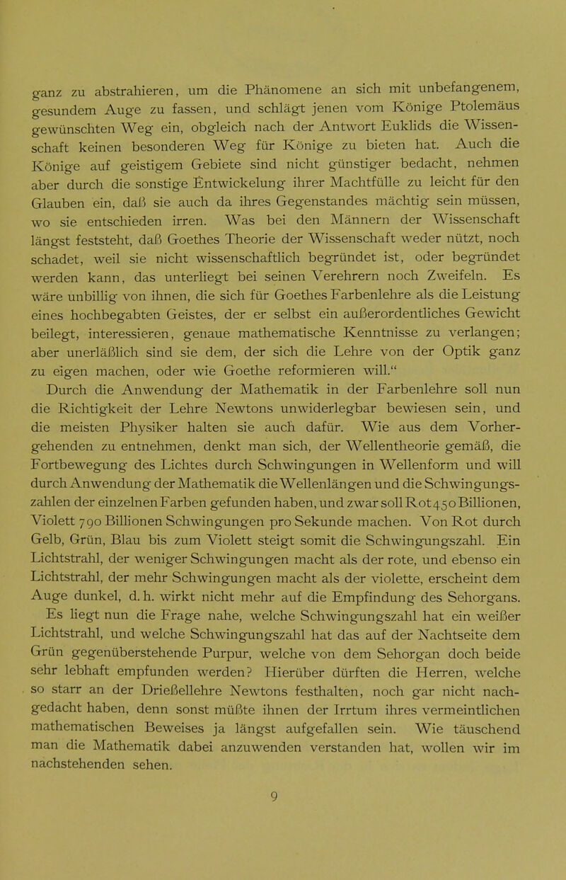 ganz zu abstrahieren, um die Phänomene an sich mit unbefangenem, gesundem Auge zu fassen, und schlägt jenen vom Könige Ptolemäus gewünschten Weg ein, obgleich nach der Antwort Euklids die Wissen- schaft keinen besonderen Weg für Könige zu bieten hat. Auch die Könige auf geistigem Gebiete sind nicht günstiger bedacht, nehmen aber durch die sonstige Entwickelung ihrer Machtfülle zu leicht für den Glauben ein, daß sie auch da ihres Gegenstandes mächtig sein müssen, wo sie entschieden irren. Was bei den Männern der Wissenschaft längst feststeht, daß Goethes Theorie der Wissenschaft weder nützt, noch schadet, weil sie nicht wissenschaftlich begründet ist, oder begründet werden kann, das unterliegt bei seinen Verehrern noch Zweifeln. Es wäre unbillig von ihnen, die sich für Goethes Farbenlehre als die Leistung eines hochbegabten Geistes, der er selbst ein außerordentliches Gewicht beilegt, interessieren, genaue mathematische Kenntnisse zu verlangen; aber unerläßlich sind sie dem, der sich die Lehre von der Optik ganz zu eigen machen, oder wie Goethe reformieren will. Durch die Anwendung der Mathematik in der Farbenlehre soll nun die Richtigkeit der Lehre Newtons unwiderlegbar bewiesen sein, und die meisten Physiker halten sie auch dafür. Wie aus dem Vorher- gehenden zu entnehmen, denkt man sich, der Wellentheorie gemäß, die Fortbewegung des Lichtes durch Schwingungen in Wellenform und will durch Anwendung der Mathematik die Wellenlängen und die Schwingungs- zahlen der einzelnen Farben gefunden haben, und zwar soll Rot450 Billionen, Violett 790 Billionen Schwingungen pro Sekunde machen. Von Rot durch Gelb, Grün, Blau bis zum Violett steigt somit die Schwingungszahl. Ein Lichtstrahl, der weniger Schwingungen macht als der rote, und ebenso ein Lichtstrahl, der mehr Schwingungen macht als der violette, erscheint dem Auge dunkel, d. h. wirkt nicht mehr auf die Empfindung des Sehorgans. Es liegt nun die Frage nahe, welche Schwingungszahl hat ein weißer Lichtstrahl, und welche Schwingungszahl hat das auf der Nachtseite dem Grün gegenüberstehende Purpur, welche von dem Sehorgan doch beide sehr lebhaft empfunden werden? Hierüber dürften die Herren, welche so starr an der Drießellehre Newtons festhalten, noch gar nicht nach- gedacht haben, denn sonst müßte ihnen der Irrtum ihres vermeintlichen mathematischen Beweises ja längst aufgefallen sein. Wie täuschend man die Mathematik dabei anzuwenden verstanden hat, wollen wir im nachstehenden sehen.