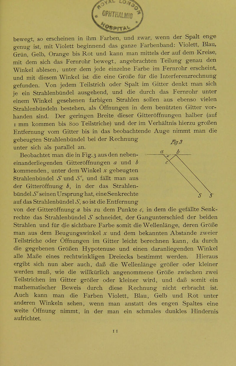 bewegt, so erscheinen in ihm Farben, und zwar, wenn der Spalt enge genug ist, mit Violett beginnend das ganze Farbenband: Violett, Blau, Grün, Gelb, Orange bis Rot und kann man mittels der auf dem Kreise, mit dem sich das Fernrohr bewegt, angebrachten Teilung genau den Winkel ablesen, unter dem jede einzelne Farbe im Fernrohr erscheint, und mit diesem Winkel ist die eine Größe für die Interferenzrechnung gefunden. Von jedem Teilstrich oder Spalt im Gitter denkt man sich je ein Strahlenbündel ausgehend, und die durch das Fernrohr unter einem Winkel gesehenen farbigen Strahlen sollen aus ebenso vielen Strahlenbündeln bestehen, als Öffnungen in dem benützten Gitter vor- handen sind. Der geringen Breite dieser Gitteröffnungen halber (auf I mm kommen bis 800 Teilstriche) und der im Verhältnis hierzu großen Entfernung vom Gitter bis in das beobachtende Auge nimmt man die gebeugten Strahlenbündel bei der Rechnung unter sich als parallel an. ^ Beobachtet man die in Fig. 3 aus den neben- • /\ einanderliegenden Gitteröffnungen a und b \. kommenden, unter dem Winkel x gebeugten \ \ Strahlenbündel und S', und fäUt man aus \^ \ der Gitteröffnung b, in der das Strahlen- \ \. bündel-5''seinen Ursprung hat, eine Senkrechte j ^■ auf das Strahlenbündel S, so ist die Entfernung von der Gitteröffnung a bis zu dem Punkte c, in dem die gefäUte Senk- rechte das Strahlenbündel S schneidet, der Gangunterschied der beiden Strahlen und für die sichtbare Farbe somit die Wellenlänge, deren Größe man aus dem Beugungswinkel x und dem bekannten Abstände zweier Teilstriche oder Öffnungen im Gitter leicht berechnen kann, da durch die gegebenen Größen Hypotenuse und einen daranliegenden Winkel alle Maße eines rechtwinkligen Dreiecks bestimmt werden. Hieraus ergibt sich nun aber auch, daß die Wellenlänge größer oder kleiner werden muß, wie die willkürlich angenommene Größe zwischen zwei Teilstrichen im Gitter größer oder kleiner wird, und daß somit ein mathematischer Beweis durch diese Rechnung nicht erbracht ist. Auch kann man die Farben Violett, Blau, Gelb und Rot unter anderen Winkeln sehen, wenn man anstatt des engen Spaltes eine weite Öffnung nimmt, in der man ein schmales dunkles Hindernis aufrichtet.