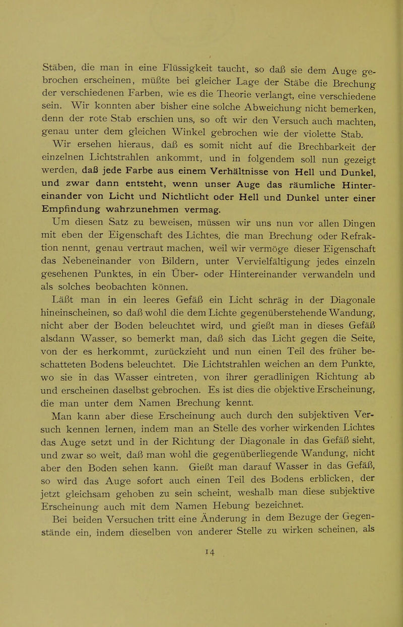 Stäben, die man in eine Flüssigkeit taucht, so daß sie dem Auge ge- brochen erscheinen, müßte bei gleicher Lage der Stäbe die Brechung der verschiedenen Farben, wie es die Theorie verlangt, eine verschiedene sein. Wir konnten aber bisher eine solche Abweichung nicht bemerken, denn der rote Stab erschien uns, so oft wir den Versuch auch machten, genau unter dem gleichen Winkel gebrochen wie der violette Stab. Wir ersehen hieraus, daß es somit nicht auf die Brechbarkeit der einzelnen Lichtstrahlen ankommt, und in folgendem soll nun gezeigt werden, daß jede Farbe aus einem Verhältnisse von Hell und Dunkel, und zwar dann entsteht, wenn unser Auge das räumliche Hinter- einander von Licht und Nichtlicht oder Hell und Dunkel unter einer Empfindung wahrzunehmen vermag. Um diesen Satz zu beweisen, müssen wir uns nun vor allen Dingen mit eben der Eigenschaft des Lichtes, die man Brechung oder Refrak- tion nennt, genau vertraut machen, weil wir vermöge dieser Eigenschaft das Nebeneinander von Bildern, unter Vervielfältigung jedes einzeln gesehenen Punktes, in ein Über- oder Hintereinander verwandeln und als solches beobachten können. Läßt man in ein leeres Gefäß ein Licht schräg in der Diagonale hineinscheinen, so daß wohl die dem Lichte gegenüberstehende Wandung, nicht aber der Boden beleuchtet wird, und gießt man in dieses Gefäß alsdann Wasser, so bemerkt man, daß sich das Licht gegen die Seite, von der es herkommt, zurückzieht und nun einen Teil des früher be- schatteten Bodens beleuchtet. Die Lichtstrahlen weichen an dem Punkte, wo sie in das Wasser eintreten, von ihrer geradlinigen Richtung ab und erscheinen daselbst gebrochen. Es ist dies die objektive Erscheinung, die man unter dem Namen Brechung kennt. Man kann aber diese Erscheinung auch durch den subjektiven Ver- such kennen lernen, indem man an Stelle des vorher wirkenden Lichtes das Auge setzt und in der Richtung der Diagonale in das Gefäß sieht, und zwar so weit, daß man wohl die gegenüberliegende Wandung, nicht aber den Boden sehen kann. Gießt man darauf Wasser in das Gefäß, so wird das Auge sofort auch einen Teil des Bodens erblicken, der jetzt gleichsam gehoben zu sein scheint, weshalb man diese subjektive Erscheinung auch mit dem Namen Hebung bezeichnet. Bei beiden Versuchen tritt eine Änderung in dem Bezüge der Gegen- stände ein, indem dieselben von anderer Stelle zu wirken scheinen, als