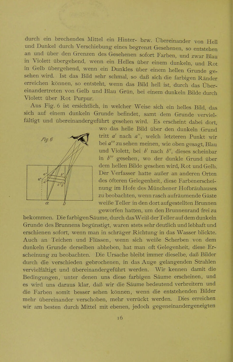 durch ein brechendes Mittel ein Hinter- bzw. Übereinander von HeU und Dunkel durch Verschiebung eines begrenzt Gesehenen, so entstehen an und über den Grenzen des Gesehenen sofort Farben, und zwar Blau in Violett übergehend, wenn ein Helles über einem dunkeln, und Rot in Gelb übergehend, wenn ein Dunkles über einem hellen Grunde ge- sehen wird. Ist das BUd sehr schmal, so daß sich die farbigen Ränder erreichen können, so entsteht, wenn das Bild hell ist, durch das Über- einandertreten von Gelb und Blau Grün, bei einem dunkeln Bilde durch Violett über Rot Purpur. Aus Fig. 6 ist ersichtUch, in welcher Weise sich ein helles Bild, das sich auf einem dunkeln Grunde befindet, samt dem Grunde verviel- fältigt und übereinandergeführt gesehen wird. Es erscheint dabei dort, wo das helle Bild über den dunkeln Grund tritt a! nach a!', welch letzteren Punkt wir bei a' zu sehen meinen, wie oben gesagt, Blau und Violett, bei b' nach b, dieses scheinbar in b' gesehen, wo der dunkle Grund über dem hellen Bilde gesehen wird, Rot und Gelb. Der Verfasser hatte außer an anderen Orten des öfteren Gelegenheit, diese Farbenerschei- nung im Hofe des Münchener Hofbräuhauses zu beobachten, wenn rasch aufräumende Gäste a. b weiße Teller in den dort aufgestellten Brunnen geworfen hatten, um den Brunnenrand frei zu bekommen. Die farbigen Säume, durch das Weiß der Teller auf dem dunkeln Grunde des Brunnens begünstigt, waren stets sehr deutlich und lebhaft und erschienen sofort, wenn man in schräger Richtung in das Wasser blickte. Auch an Teichen und Flüssen, wenn sich weiße Scherben von dem dunkeln Grunde derselben abheben, hat man oft Gelegenheit, diese Er- scheinung zu beobachten. Die Ursache bleibt immer dieselbe, daß Bilder durch die verschieden gebrochenen, in das Auge gelangenden Strahlen vervielfältigt und übereinandergeführt werden. Wir kennen damit die Bedingimgen, unter denen uns diese farbigen Säume erscheinen, und es wird uns daraus klar, daß wir die Säume bedeutend verbreitern und die Farben somit besser sehen können, wenn die entstehenden Bilder mehr übereinander verschoben, mehr verrückt werden. Dies erreichen wir am besten durch Mittel mit ebenen, jedoch gegeneinandergeneigten i6