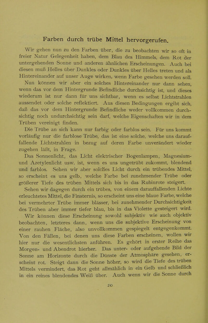 Farben durch trübe Mittel hervorgerufen. Wir gehen nun zu den Farben über, die zu beobachten wir so oft in freier Natur Gelegenheit haben, dem Blau des Himmels, dem Rot der untergehenden Sonne und anderen ähnlichen Erscheinungen. Auch bei diesen muß Helles über Dunkles oder Dunkles über Helles treten und als Hintereinander auf unser Auge wirken, wenn Farbe gesehen werden soll. Nun können wir aber ein solches Hintereinander nur dann sehen, wenn das vor dem Hintergrunde Befindliche durchsichtig ist, und dieses wiederum ist nur dann für uns sichtbar, wenn es selbst Lichtstrahlen aussendet oder solche reflektiert. Aus diesen Bedingungen ergibt sich, daß das vor dem Hintergrunde Befindliche weder vollkommen durch- sichtig noch undurchsichtig sein darf, welche Eigenschaften wir in dem Trüben vereinigt finden. Die Trübe an sich kann nur farbig oder farblos sein. Für uns kommt vorläufig nur die farblose Trübe, das ist eine solche, welche uns darauf- fallende Lichtstrahlen in bezug auf deren Farbe unverändert wieder zugehen läßt, in Frage. Das Sonnenlicht, das Licht elektrischer Bogenlampen, Magnesium- und Azetylenlicht usw. ist, wenn es uns ungetrübt zukommt, blendend und farblos. Sehen wir aber solches Licht durch ein trübendes Mittel, so erscheint es uns gelb, welche Farbe bei zunehmender Trübe oder größerer Tiefe des trüben Mittels sich bis in das Rubinrote steigert. Sehen wir dagegen durch ein trübes, von einem darauffallenden Lichte erleuchtetes Mittel, die Finsternis, so erscheint uns eine blaue Farbe, welche bei vermehrter Trübe immer blässer, bei zunehmender Durchsichtigkeit des Trüben aber immer tiefer blau, bis in das Violette gesteigert wird. Wir können diese Erscheinung sowohl subjektiv wie auch objektiv beobachten, letzteres dann, wenn uns die subjektive Erscheinung von einer rauhen Fläche, also unvollkommen gespiegelt entgegenkommt. Von den Fällen, bei denen uns diese Farben erscheinen, wollen wir hier nur die wesentlichsten anführen. Es gehört in erster Reihe das Morgen- und Abendrot hierher. Das unter- oder aufgehende Bild der Sonne am Horizonte durch die Dünste der Atmosphäre gesehen, er- scheint rot. Steigt dann die Sonne höher, so wird die Tiefe des trüben Mittels vermindert, das Rot geht allmäliHch in ein Gelb und schließlich in ein reines blendendes Weiß über. Auch wenn wir die Sonne durch