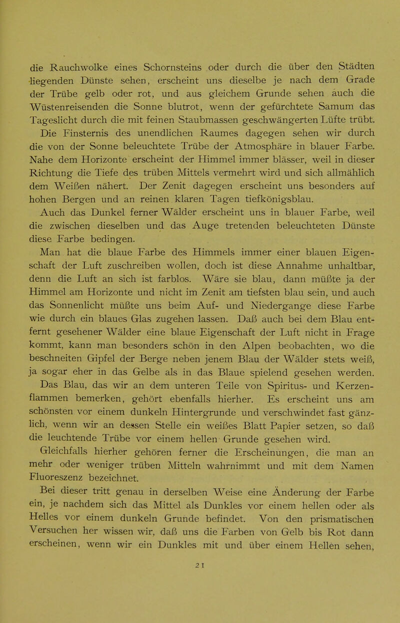 die Rauchwolke eines Schornsteins oder durch die über den Städten liegenden Dünste sehen, erscheint uns dieselbe je nach dem Grade der Trübe gelb oder rot, und aus gleichem Grunde sehen auch die Wüstenreisenden die Sonne blutrot, wenn der gefürchtete Samum das Tageslicht durch die mit feinen Staubmassen geschwängerten Lüfte trübt. Die Finsternis des unendlichen Raumes dagegen sehen wir durch die von der Sonne beleuchtete Trübe der Atmosphäre in blauer Farbe. Nahe dem Horizonte erscheint der Himmel immer blässer, weil in dieser Richtung die Tiefe des trüben Mittels vermehrt wird und sich allmählich dem Weißen nähert. Der Zenit dagegen erscheint uns besonders auf hohen Bergen und an reinen klaren Tagen tief königsblau. Auch das Dunkel ferner Wälder erscheint uns in blauer Farbe, weil die zwischen dieselben und das Auge tretenden beleuchteten Dünste diese Farbe bedingen. Man hat die blaue Farbe des Himmels immer einer blauen Eigen- schaft der Luft zuschreiben wollen, doch ist diese Annahme unhaltbar, denn die Luft an sich ist farblos. Wäre sie blau, dann müßte ja der Himmel am Horizonte und nicht im Zenit am tiefsten blau sein, und auch das Sonnenlicht müßte uns beim Auf- und Niedergange diese Farbe wie durch ein blaues Glas zugehen lassen. Daß auch bei dem Blau ent- fernt gesehener Wälder eine blaue Eigenschaft der Luft nicht in Frage kommt, kann man besonders schön in den Alpen beobachten, wo die beschneiten Gipfel der Berge neben jenem Blau der Wälder stets weiß, ja sogar eher in das Gelbe als in das Blaue spielend gesehen werden. Das Blau, das wir an dem unteren Teile von Spiritus- und Kerzen- flammen bemerken, gehört ebenfalls hierher. Es erscheint uns am schönsten vor einem dunkeln Hintergrunde und verschwindet fast gänz- lich, wenn wir an dessen Stelle ein weißes Blatt Papier setzen, so daß die leuchtende Trübe vor einem hellen Grunde gesehen wird. Gleichfalls hierher gehören ferner die Erscheinungen, die man an mehr oder weniger trüben Mitteln wahrnimmt und mit dem Namen Fluoreszenz bezeichnet. Bei dieser tritt genau in derselben Weise eine Änderung der Farbe ein, je nachdem sich das Mittel als Dunkles vor einem hellen oder als Helles vor einem dunkeln Grunde befindet. Von den prismatischen Versuchen her wissen wir, daß uns die Farben von Gelb bis Rot dann erscheinen, wenn wir ein Dunkles mit und über einem Hellen sehen,
