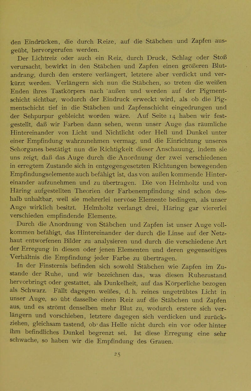 den Eindrücken, die durch Reize, auf die Stäbchen und Zapfen aus- geübt, hervorgerufen werden. Der Lichtreiz oder auch ein Reiz, durch Druck, Schlag oder Stoß verursacht, bewirkt in den Stäbchen und Zapfen einen größeren Blut- andrang, durch den erstere verlängert, letztere aber verdickt und ver- kürzt werden. Verlängern sich nun die Stäbchen, so treten die weißen Enden ihres Tastkörpers nach außen und werden auf der Pigment- schicht sichtbar, wodurch der Eindruck erweckt wird, als ob die Pig- mentschicht tief in die Stäbchen und Zapfenschicht eingedrungen und der Sehpurpur gebleicht worden wäre. Auf Seite 14 haben wir fest- gestellt, daß wir Farben dann sehen, wenn unser Auge das räumliche Hintereinander von Licht und Nichtlicht oder Hell und Dunkel unter einer Empfindung wahrzunehmen vermag, und die Einrichtung unseres Sehorganes bestätigt nun die Richtigkeit dieser Anschauung, indem sie uns zeigt, daß das Auge durch die Anordnung der zwei verschiedenen in erregtem Zustande sich in entgegengesetzten Richtungen bewegenden Empfindungselemente auch befähigt ist, das von außen kommende Hinter- einander aufzunehmen und zu übertragen. Die von Helmholtz und von Häring aufgestellten Theorien der Farbenempfindung sind schon des- halb unhaltbar, weil sie mehrerlei nervöse Elemente bedingen, als unser Auge wirkhch besitzt. Helmholtz verlangt drei, Häring gar viererlei verschieden empfindende Elemente. Durch die Anordnung von Stäbchen und Zapfen ist unser Auge voll- kommen befähigt, das Hintereinander der durch die Linse auf der Netz- haut entworfenen Bilder zu analysieren und durch die verschiedene Art der Erregung in diesen oder jenen Elementen und deren gegenseitiges Verhältnis die Empfindung jeder Farbe zu übertragen. In der Finsternis befinden sich sowohl Stäbchen wie Zapfen im Zu- stande der Ruhe, und wir bezeichnen das, was diesen Ruhezustand hervorbringt oder gestattet, als Dunkelheit, auf das Körperhöhe bezogen als Schwarz. Fällt dagegen weißes, d. h. reines ungetrübtes Licht in unser Auge, so übt dasselbe einen Reiz auf die Stäbchen und Zapfen aus, und es strömt denselben mehr Blut zu, wodurch erstere sich ver- längern und vorschieben, letztere dagegen sich verdicken und zurück- ziehen, gleichsam tastend, ob-das Helle nicht durch ein vor oder hinter ihm befindliches Dunkel begrenzt sei. Ist diese Erregung eine sehr schwache, so haben wir die Empfindung des Grauen.