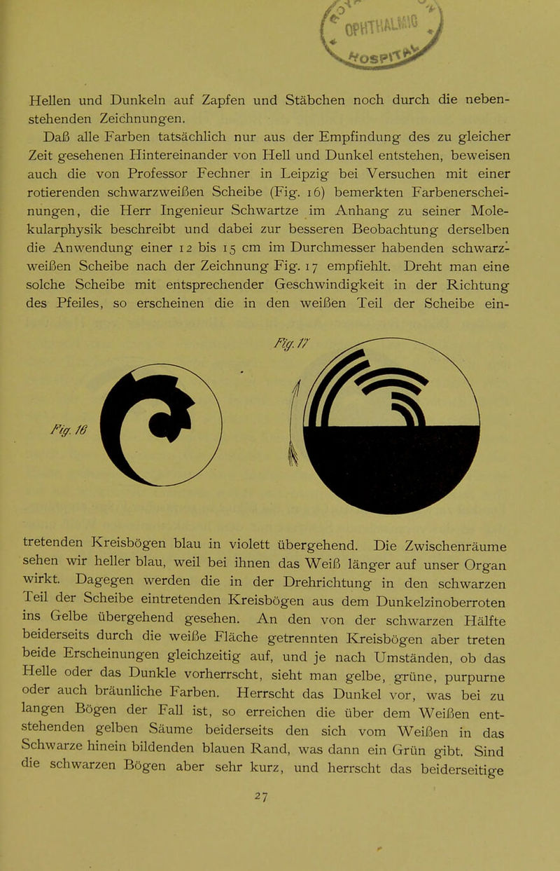 Hellen und Dunkeln auf Zapfen und Stäbchen noch durch die neben- stehenden Zeichnungen. Daß alle Farben tatsächlich nur aus der Empfindung des zu gleicher Zeit gesehenen Hintereinander von Hell und Dunkel entstehen, beweisen auch die von Professor Fechner in Leipzig bei Versuchen mit einer rotierenden schwarzweißen Scheibe (Fig. i6) bemerkten Farbenerschei- nungen, die Herr Ingenieur Schwartze im Anhang zu seiner Mole- kularphysik beschreibt und dabei zur besseren Beobachtung derselben die Anwendung einer 12 bis 15 cm im Durchmesser habenden schwarz- weißen Scheibe nach der Zeichnung Fig. 17 empfiehlt. Dreht man eine solche Scheibe mit entsprechender Geschwindigkeit in der Richtung des Pfeiles, so erscheinen die in den weißen Teil der Scheibe ein- tretenden Kreisbögen blau in violett übergehend. Die Zwischenräume sehen wir heller blau, weil bei ihnen das Weiß länger auf unser Organ wirkt. Dagegen werden die in der Drehrichtung in den schwarzen Teil der Scheibe eintretenden Kreisbögen aus dem Dunkelzinoberroten ins Gelbe übergehend gesehen. An den von der schwarzen Hälfte beiderseits durch die weiße Fläche getrennten Kreisbögen aber treten beide Erscheinungen gleichzeitig auf, und je nach Umständen, ob das Helle oder das Dunkle vorherrscht, sieht man gelbe, grüne, purpurne oder auch bräunliche Farben. Herrscht das Dunkel vor, was bei zu langen Bögen der Fall ist, so erreichen die über dem Weißen ent- stehenden gelben Säume beiderseits den sich vom Weißen in das Schwarze hinein bildenden blauen Rand, was dann ein Grün gibt. Sind die schwarzen Bögen aber sehr kurz, und herrscht das beiderseitige