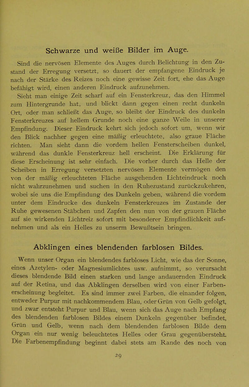 Schwarze und weiße Bilder im Auge. Sind die nervösen Elemente des Auges durch Belichtung in den Zu- stand der Erregung versetzt, so dauert der empfangene Eindruck je nach der Stärke des Reizes noch eine gewisse Zeit fort, ehe das Auge befähigt wird, einen anderen Eindruck aufzunehmen. Sieht man einige Zeit scharf auf ein Fensterkreuz, das den Himmel zum Hinter gründe hat, und bhckt dann gegen einen recht dunkeln Ort, oder man schließt das Auge, so bleibt der Eindruck des dunkeln Fensterkreuzes auf hellem Grunde noch eine ganze Weile in unserer Empfindung. Dieser Eindruck kehrt sich jedoch sofort um, wenn wir den Blick nachher gegen eine mäßig erleuchtete, also graue Fläche richten. Man sieht dann die vordem hellen Fensterscheiben dunkel, während das dunkle Fensterkreuz hell erscheint. Die Erklärung für diese Erscheinung ist sehr einfach. Die vorher durch das Helle der Scheiben in Erregung versetzten nervösen Elemente vermögen den von der mäßig erleuchteten Fläche ausgehenden Lichteindruck noch nicht wahrzunehmen und suchen in den Ruhezustand zurückzukehren, wobei sie uns die Empfindung des Dunkeln geben, während die vordem unter dem Eindrucke des dunkeln Fensterkreuzes im Zustande der Ruhe gewesenen Stäbchen und Zapfen den nun von der grauen Fläche auf sie wirkenden Lichtreiz sofort mit besonderer Empfindlichkeit auf- nehmen und als ein Helles zu unserm Bewußtsein bringen. Abklingen eines blendenden farblosen Bildes. Wenn unser Organ ein blendendes farbloses Licht, wie das der Sonne, eines Azetylen- oder Magnesiumlichtes usw. aufnimmt, so verursacht dieses blendende Bild einen starken und lange andauernden Eindruck auf der Retina, und das Abklingen derselben wird von einer Farben- erscheinung begleitet. Es sind immer zwei Farben, die einander folgen, entweder Purpur mit nachkommendem Blau, oder Grün von Gelb gefolgt, und zwar entsteht Purpur und Blau, wenn sich das Auge nach Empfang des blendenden farblosen Bildes einem Dunkeln gegenüber befindet, Grün und Gelb, wenn nach dem blendenden farblosen Bilde dem Organ ein nur wenig beleuchtetes Helles oder Grau gegenübersteht Die Farbenempfindung beginnt dabei stets am Rande des noch von