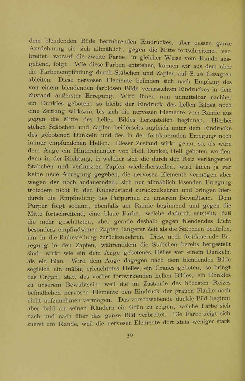 dem blendenden Bilde herrührenden Eindruckes, über dessen ganze Ausdehnung sie sich allmählich, gegen die Mitte fortschreitend, ver- breitet, worauf die zweite Farbe, in gleicher Weise vom Rande aus- gehend, folgt. Wie diese Farben entstehen, können wir aus dem über die Farbenempfindung durch Stäbchen und Zapfen auf S. 26 Gesagten ableiten. Diese nervösen Elemente befinden sich nach Empfang des von einem blendenden farblosen Bilde verursachten Eindruckes in dem Zustand äußerster Erregung. Wird ihnen nun unmittelbar nachher ein Dunkles geboten, so bleibt der Eindruck des hellen Bildes noch eine Zeitlang wirksam, bis sich die nervösen Elemente vom Rande aus gegen die Mitte des hellen Bildes herzustellen beginnen. Hierbei stehen Stäbchen und Zapfen beiderseits zugleich unter dem Eindrucke des gebotenen Dunkeln und des in der fortdauernden Erregung noch immer empfundenen Hellen. Dieser Zustand wirkt genau so, als wäre dem Auge ein Hintereinander von Hell, Dunkel, Hell geboten worden, denn in der Richtung, in welcher sich die durch den Reiz verlängerten Stäbchen und verkürzten Zapfen wiederherstellen, wird ihnen ja gar keine neue Anregung gegeben, die nervösen Elemente vermögen aber wegen der noch andauernden, sich nur allmählich lösenden Erregung trotzdem nicht in den Ruhezustand zurückzukehren und bringen hier- durch die Empfindung des Purpurnen zu unserem Bewußtsein. Dem Purpur folgt sodann, ebenfalls am Rande beginnend und gegen die Mitte fortschreitend, eine blaue Farbe, welche dadurch entsteht, daß die mehr geschützten, aber gerade deshalb gegen blendendes Licht besonders empfindsamen Zapfen längerer Zeit als die Stäbchen bedürfen, um in die Ruhestellung zurückzukehren. Diese noch fortdauernde Er- regung in den Zapfen, währenddem die Stäbchen bereits hergestellt sind, wirkt wie ein dem Auge gebotenes Helles vor einem Dunkeln, als ein Blau. Wird dem Auge dagegen nach dem blendenden Bilde sogleich ein mäßig erleuchtetes Helles, ein Graues geboten, so bringt das Organ, statt des vorher fortwirkenden hellen Bildes, ein Dunkles zu unserem Bewußtsein, weil die im Zustande des höchsten Reizes befindlichen nervösen Elemente den Eindruck der grauen Fläche noch nicht aufzunehmen vermögen. Das vorschwebende dunkle Bild beginnt aber bald an seinen Rändern ein Grün zu zeigen, welche Farbe sich nach und nach über das ganze Bild verbreitet. Die Farbe zeigt sich zuerst am Rande, weil die nervösen Elemente dort stets weniger stark