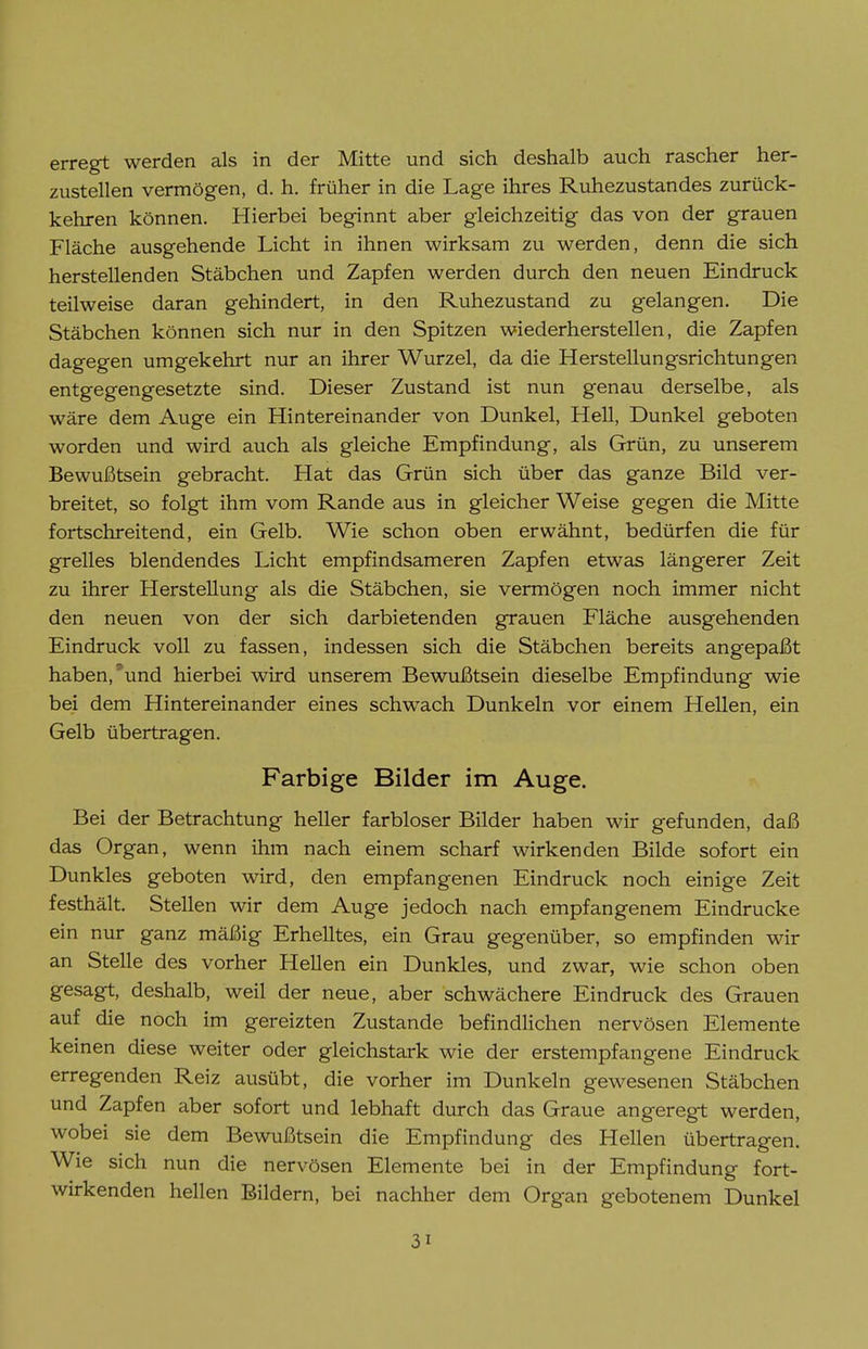 erregt werden als in der Mitte und sich deshalb auch rascher her- zustellen vermögen, d. h. früher in die Lage ihres Ruhezustandes zurück- kehren können. Hierbei beginnt aber gleichzeitig das von der grauen Fläche ausgehende Licht in ihnen wirksam zu werden, denn die sich herstellenden Stäbchen und Zapfen werden durch den neuen Eindruck teilweise daran gehindert, in den Ruhezustand zu gelangen. Die Stäbchen können sich nur in den Spitzen wiederherstellen, die Zapfen dagegen umgekehrt nur an ihrer Wurzel, da die Herstellungsrichtungen entgegengesetzte sind. Dieser Zustand ist nun genau derselbe, als wäre dem Auge ein Hintereinander von Dunkel, Hell, Dunkel geboten worden und wird auch als gleiche Empfindung, als Grün, zu unserem Bewußtsein gebracht. Hat das Grün sich über das ganze Bild ver- breitet, so folgt ihm vom Rande aus in gleicher Weise gegen die Mitte fortschreitend, ein Gelb. Wie schon oben erwähnt, bedürfen die für grelles blendendes Licht empfindsameren Zapfen etwas längerer Zeit zu ihrer Herstellung als die Stäbchen, sie vermögen noch immer nicht den neuen von der sich darbietenden grauen Fläche ausgehenden Eindruck voll zu fassen, indessen sich die Stäbchen bereits angepaßt haben,'und hierbei wird unserem Bewußtsein dieselbe Empfindung wie bei dem Hintereinander eines schwach Dunkeln vor einem Hellen, ein Gelb übertragen. Farbige Bilder im Auge. Bei der Betrachtung heller farbloser Bilder haben wir gefunden, daß das Organ, wenn ihm nach einem scharf wirkenden Bilde sofort ein Dunkles geboten wird, den empfangenen Eindruck noch einige Zeit festhält. Stellen wir dem Auge jedoch nach empfangenem Eindrucke ein nur ganz mäßig Erhelltes, ein Grau gegenüber, so empfinden wir an Stelle des vorher Hellen ein Dunkles, und zwar, wie schon oben gesagt, deshalb, weil der neue, aber schwächere Eindruck des Grauen auf die noch im gereizten Zustande befindlichen nervösen Elemente keinen diese weiter oder gleichstark wie der erstempfangene Eindruck erregenden Reiz ausübt, die vorher im Dunkeln gewesenen Stäbchen und Zapfen aber sofort und lebhaft durch das Graue angeregt werden, wobei sie dem Bewußtsein die Empfindung des Hellen übertragen. Wie sich nun die nervösen Elemente bei in der Empfindung fort- wirkenden hellen Bildern, bei nachher dem Organ gebotenem Dunkel