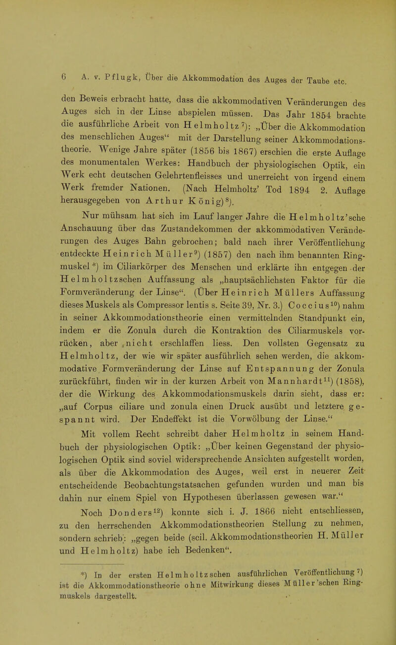 den Beweis erbracht hatte, dass die akkommodativen Veränderungen des Auges sich in der Linse abspielen müssen. Das Jahr 1854 brachte die ausführliche Arbeit von H elmholtz„Über die Akkommodation des menschlichen Auges mit der Darstellung seiner Akkommodations- Iheorie. Wenige Jahre später (1856 bis 1867) erschien die erste Auflage des monumentalen Werkes: Handbuch der physiologischen Optik, ein Werk echt deutschen Gelehrtenfleisses und unerreicht von irgend einem Werk fremder Nationen. (Nach Helmholtz' Tod 1894 2. Auflage herausgegeben von Arthur K önig)^j. Nur mühsam hat sich im Lauf langer Jahre die Helmholtz'sche Anschauung über das Zustandekommen der akkommodativen Verände- rungen des Auges Bahn gebrochen; bald nach ihrer Veröflfentlichung entdeckte Heinrich Müller^) (1857) den nach ihm benannten Ring- muskel*) im Ciliarkörper des Menschen und erklärte ihn entgegen der Helmholtzschen Auffassung als „hauptsächlichsten Faktor für die Formveränderung der Linse. (Über Heinrich Müllers Auffassung dieses Muskels als Compressor lentis s. Seite 39, Nr. 3.) C o c c i u s ^°) nahm in seiner Akkommodationstheorie einen vermittelnden Standpunkt ein, indem er die Zonula durch die Kontraktion des Ciliarmuskels vor- rücken, aber.nicht erschlaffen liess. Den vollsten Gegensatz zu Helmholtz, der wie wir später ausführlich sehen werden, die akkom- modative Formveränderung der Linse auf Entspannung der Zonula zurückführt, finden wir in der kurzen Arbeit von Mannhardt^^) (1858), der die Wirkung des Akkommodationsmuskels darin sieht, dass er: „auf Corpus ciliare und zonula einen Druck ausübt und letztere ge- spannt wird. Der Endeffekt ist die Vorwölbung der Linse. Mit vollem Recht schreibt daher Helmholtz in seinem Hand- buch der physiologischen Optik: „Über keinen Gegenstand der physio- logischen Optik sind soviel widersprechende Ansichten aufgestellt worden, als über die Akkommodation des Auges, weil erst in neuerer Zeit entscheidende Beobachtungstatsachen gefunden wurden und man bis dahin nur einem Spiel von Hypothesen überlassen gewesen war. Noch Donders^^) konnte sich i. J. 1866 nicht entschliessen, zu den herrschenden Akkommodationstheorien Stellung zu nehmen, sondern schrieb; „gegen beide (seil. Akkommodationstheorien H.Müller und Helmholtz) habe ich Bedenken. *) In der ersten Helmholtzschen ausführlichen Veröffentlichung 7) i8t die Akkommodationstheorie ohne Mitwirkung dieses Müller sehen Ring- muskels dargestellt.