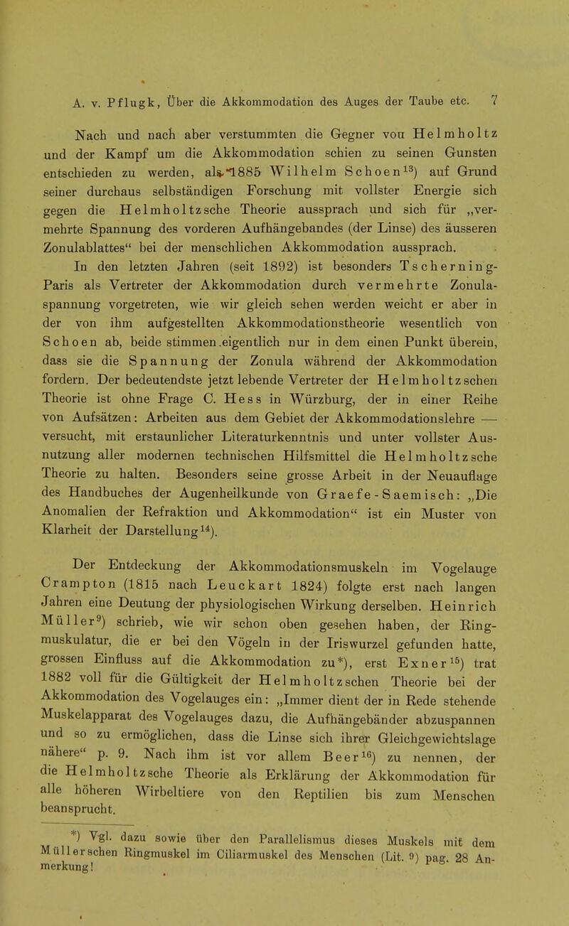 Nach und nach aber verstummten die Gegner von Helmholtz und der Kampf um die Akkommodation schien zu seinen Gunsten entschieden zu werden, als.1885 Wilhelm Schoen^^) auf Grund seiner durchaus selbständigen Forschung mit vollster Energie sich gegen die Helmholtzsche Theorie aussprach und sich für „ver- mehrte Spannung des vorderen Aufhängebandes (der Linse) des äusseren Zonulablattes bei der menschlichen Akkommodation aussprach. In den letzten Jahren (seit 1892) ist besonders Tscherning- Paris als Vertreter der Akkommodation durch vermehrte Zonula- spannung vorgetreten, wie wir gleich sehen werden weicht er aber in der von ihm aufgestellten Akkommodationstheorie wesentlich von Schoen ab, beide stimmen.eigentlich nur in dem einen Punkt überein, dass sie die Spannung der Zonula während der Akkommodation fordern. Der bedeutendste jetzt lebende Vertreter der Helmholtzscheu Theorie ist ohne Frage C. Hess in Würzburg, der in einer Reihe von Aufsätzen: Arbeiten aus dem Gebiet der Akkommodationslehre — versucht, mit erstaunlicher Literaturkenntnis und unter vollster Aus- nutzung aller modernen technischen Hilfsmittel die Helmholtzsche Theorie zu halten. Besonders seine grosse Arbeit in der Neuauflage des Handbuches der Augenheilkunde von Gr ae f e - 8 aem isch: „Die Anomalien der Refraktion und Akkommodation ist ein Muster von Klarheit der Darstellungi*). Der Entdeckung der Akkommodationsmuskeln im Vogelauge Crampton (1815 nach Leuckart 1824) folgte erst nach langen Jahren eine Deutung der physiologischen Wirkung derselben. Heinrich Müller^) schrieb, wie wir schon oben gesehen haben, der Ring- muskulatur, die er bei den Vögeln in der Iriswurzel gefunden hatte, grossen Einfluss auf die Akkommodation zu*), erst Exner'^^) ^rat 1882 voll für die Gültigkeit der Helmholtzscheu Theorie bei der Akkommodation des Vogelauges ein: „Immer dient der in Rede stehende Muskelapparat des Vogelauges dazu, die Aufhängebänder abzuspannen und so zu ermöglichen, dass die Linse sich ihrer Gleichgewichtslage nähere p. 9. Nach ihm ist vor allem Beerte) zu nennen, der die Helmholtzsche Theorie als Erklärung der Akkommodation für alle höheren Wirbeltiere von den Reptilien bis zum Menschen beansprucht. *) Vgl. dazu sowie über den Parallelismus dieses Muskels mit dem Müll ersehen Ringmuskel im Ciliarmuskel des Menschen (Lit. 9) pag 28 An- merkung ! . ^ I