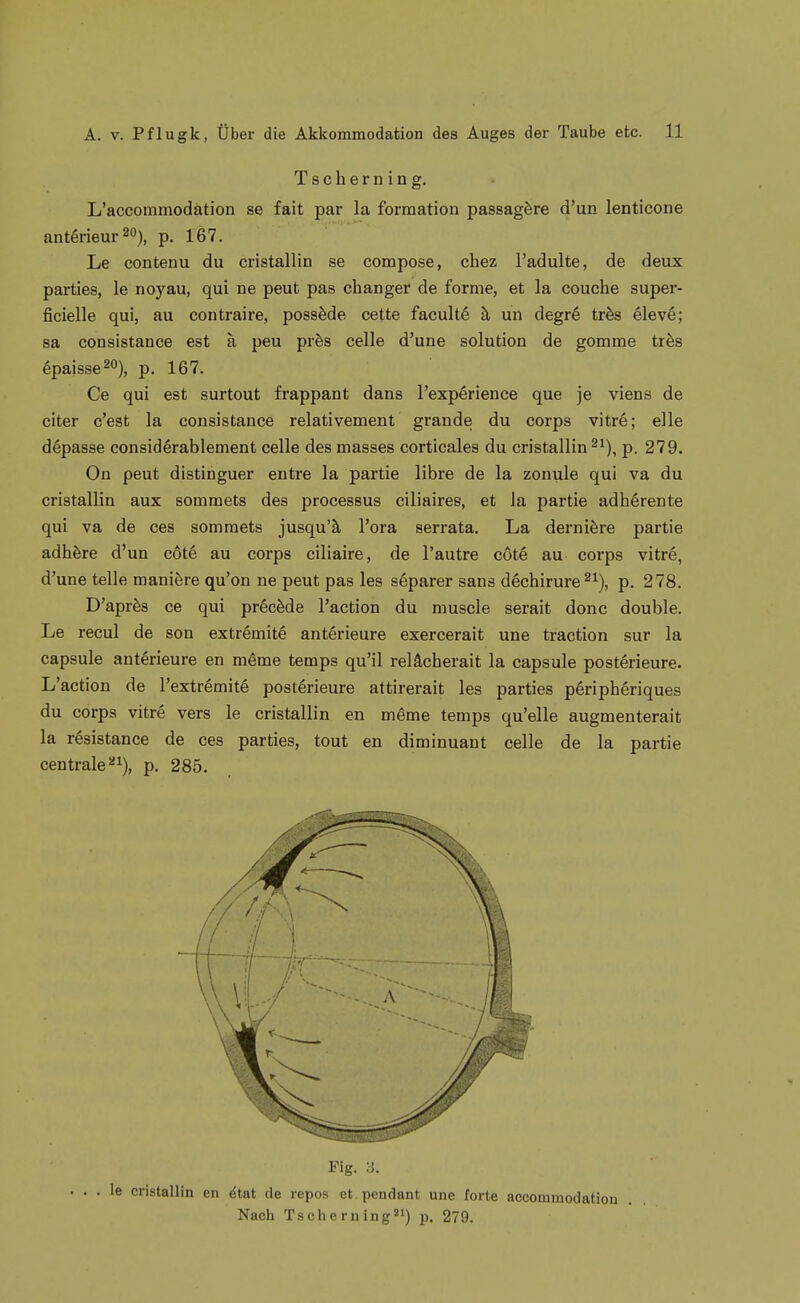 Tscherning. L'accommodätion se fait par la formation passagfere d'un lenticone antörieur^O), p. i67. Le contenu du cristallin se compose, chez l'adulte, de deux parties, le noyau, qui ne peut pas changer de forme, et la couche super- ficielle qui, au contraire, possMe cette facultö ä un degre trös eleve; sa consistance est ä peu prös Celle d'une Solution de gomme tihs 6paisse20), p. 167. Ce qui est surtout frappant dans l'experience que je viens de citer c'est la consistance relativement grande du corps vitre; eile döpasse considörablement celle des masses corticales du cristallin ^^), p. 279. On peut distinguer entre la partie libre de la zonule qui va du cristallin aux somraets des processus ciliaires, et ia partie adhärente qui va de ces somraets jusqu'ä Tora serrata. La derniöre partie adhfere d'un cote au corps ciliaire, de l'autre cöte au corps vitre, d'une teile maniöre qu'on ne peut pas les separer sans dechirure ^^), p. 278. D'aprös ce qui pröcMe l'action du muscle serait donc double. Le recul de son extrömite anterieure exercerait une traction sur la capsule anterieure en m§me temps qu'il relächerait la capsule posterieure. L'action de l'extr^mitg postörieure attirerait les parties periphöriques du corps vitre vers le cristallin en meme temps qu'elle augmenterait la rösistance de ces parties, tout en diminuant celle de la partie centrale ^^), p. 285. Fig. y. cristallin en ^tat de repos et pendant une forte accommodation Nach Tscherning''») p. 279.