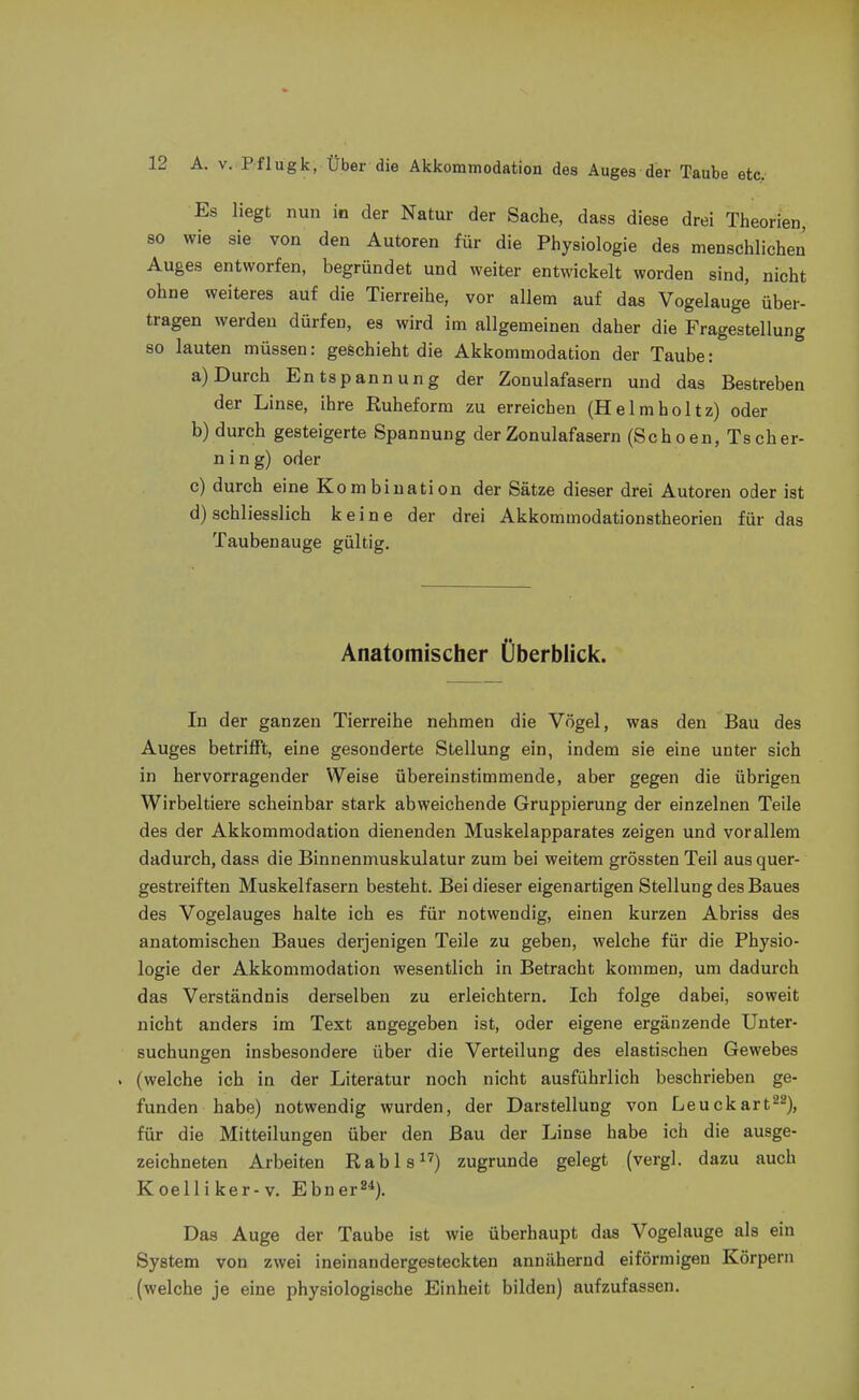 Es liegt nun in der Natur der Sache, dass diese drei Theorien, so wie sie von den Autoren für die Physiologie des menschlichen Auges entworfen, begründet und weiter entwickelt worden sind, nicht ohne weiteres auf die Tierreihe, vor allem auf das Vogelauge über- tragen werden dürfen, es wird im allgemeinen daher die Fragestellung so lauten müssen: geschieht die Akkommodation der Taube: a) Durch Entspannung der Zonulafasern und das Bestreben der Linse, ihre Ruheform zu erreichen (Helmholtz) oder b) durch gesteigerte Spannung der Zonulafasern (Schoen, Tscher- n i n g) oder c) durch eine Kombination der Sätze dieser drei Autoren oder ist d) schliesslich keine der drei Akkommodationstheorien für das Taubenauge gültig. Anatomischer Überblick. In der ganzen Tierreihe nehmen die Vögel, was den Bau des Auges betrifft, eine gesonderte Stellung ein, indem sie eine unter sich in hervorragender Weise übereinstimmende, aber gegen die übrigen Wirbeltiere scheinbar stark abweichende Gruppierung der einzelnen Teile des der Akkommodation dienenden Muskelapparates zeigen und vor allem dadurch, dass die Binnenmuskulatur zum bei weitem grössten Teil aus quer- gestreiften Muskelfasern besteht. Bei dieser eigenartigen Stellung des Baues des Vogelauges halte ich es für notwendig, einen kurzen Abriss des anatomischen Baues derjenigen Teile zu geben, welche für die Physio- logie der Akkommodation wesentlich in Betracht kommen, um dadurch das Verständnis derselben zu erleichtern. Ich folge dabei, soweit nicht anders im Text angegeben ist, oder eigene ergänzende Unter- suchungen insbesondere über die Verteilung des elastischen Gewebes (welche ich in der Literatur noch nicht ausführlich beschrieben ge- funden habe) notwendig wurden, der Darstellung von Leuckart^^), für die Mitteilungen über den Bau der Linse habe ich die ausge- zeichneten Arbeiten Rabis) zugrunde gelegt (vergl. dazu auch Koelliker-v. Ebner»*). Das Auge der Taube ist wie überhaupt das Vogelauge als ein System von zwei ineinandergesteckten annähernd eiförmigen Körpern (welche je eine physiologische Einheit bilden) aufzufassen.