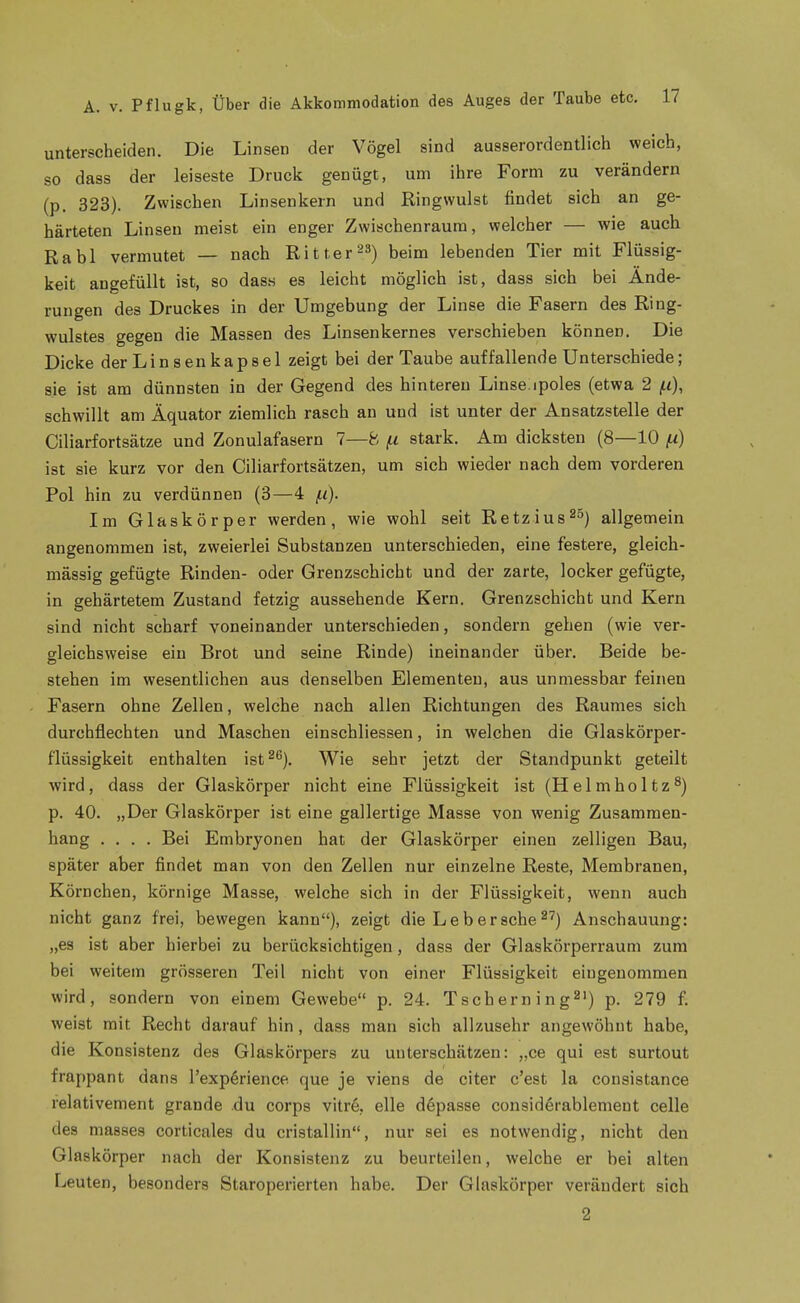 unterscheiden. Die Linsen der Vögel sind ausserordentlich weich, so dass der leiseste Druck genügt, um ihre Form zu verändern (p. 323). Zwischen Linsenkern und Ringwulst findet sich an ge- härteten Linsen meist ein enger Zwischenraum, welcher — wie auch Rabl vermutet — nach Ritter^S) beim lebenden Tier mit Flüssig- keit angefüllt ist, so dass es leicht möglich ist, dass sich bei Ände- rungen des Druckes in der Umgebung der Linse die Fasern des Ring- wulstes gegen die Massen des Linsenkernes verschieben können. Die Dicke der Linsenkapsel zeigt bei der Taube auffallende Unterschiede; sie ist am dünnsten in der Gegend des hintereu Linse^poles (etwa 2 f.i), schwillt am Äquator ziemlich rasch an und ist unter der Ansatzstelle der Ciliarfortsätze und Zonulafasern 7—8 jtt stark. Am dicksten (8—10 /x) ist sie kurz vor den Ciliarfortsätzen, um sich wieder nach dem vorderen Pol hin zu verdünnen (3—4 f.i}. Im Glaskörper werden, wie wohl seit Retzius^S) allgemein angenommen ist, zweierlei Substanzen unterschieden, eine festere, gleich- massig gefügte Rinden- oder Grenzschicht und der zarte, locker gefügte, in gehärtetem Zustand fetzig aussehende Kern. Grenzschicht und Kern sind nicht scharf voneinander unterschieden, sondern gehen (wie ver- gleichsweise ein Brot und seine Rinde) ineinander über. Beide be- stehen im wesentlichen aus denselben Elementen, aus unmessbar feinen Fasern ohne Zellen, welche nach allen Richtungen des Raumes sich durchflechten und Maschen einschliessen, in welchen die Glaskörper- flüssigkeit enthalten ist^^). Wie sehr jetzt der Standpunkt geteilt wird, dass der Glaskörper nicht eine Flüssigkeit ist (Helmholtz^) p. 40. „Der Glaskörper ist eine gallertige Masse von wenig Zusammen- hang .... Bei Embryonen hat der Glaskörper einen zelligen Bau, später aber findet man von den Zellen nur einzelne Reste, Membranen, Körnchen, körnige Masse, welche sich in der Flüssigkeit, wenn auch nicht ganz frei, bewegen kann), zeigt die Le b er sehe ^^) Anschauung: „es ist aber hierbei zu berücksichtigen, dass der Glaskörperraum zum bei weitem grösseren Teil nicht von einer Flüssigkeit eingenommen wird, sondern von einem Gewebe p. 24. Tschern ing^') p. 279 f. weist mit Recht darauf hin, dass man sich allzusehr angewöhnt habe, die Konsistenz des Glaskörpers zu unterschätzen: „ce qui est surtout frappant dans l'exp^rience que je viens de citer c'est la consistance relativement grande .du corps vitr6, eile döpasse considerablement celle des masses corticales du cristallin, nur sei es notwendig, nicht den Glaskörper nach der Konsistenz zu beurteilen, welche er bei alten Leuten, besonders Staroperierten habe. Der Glaskörper verändert sich 2