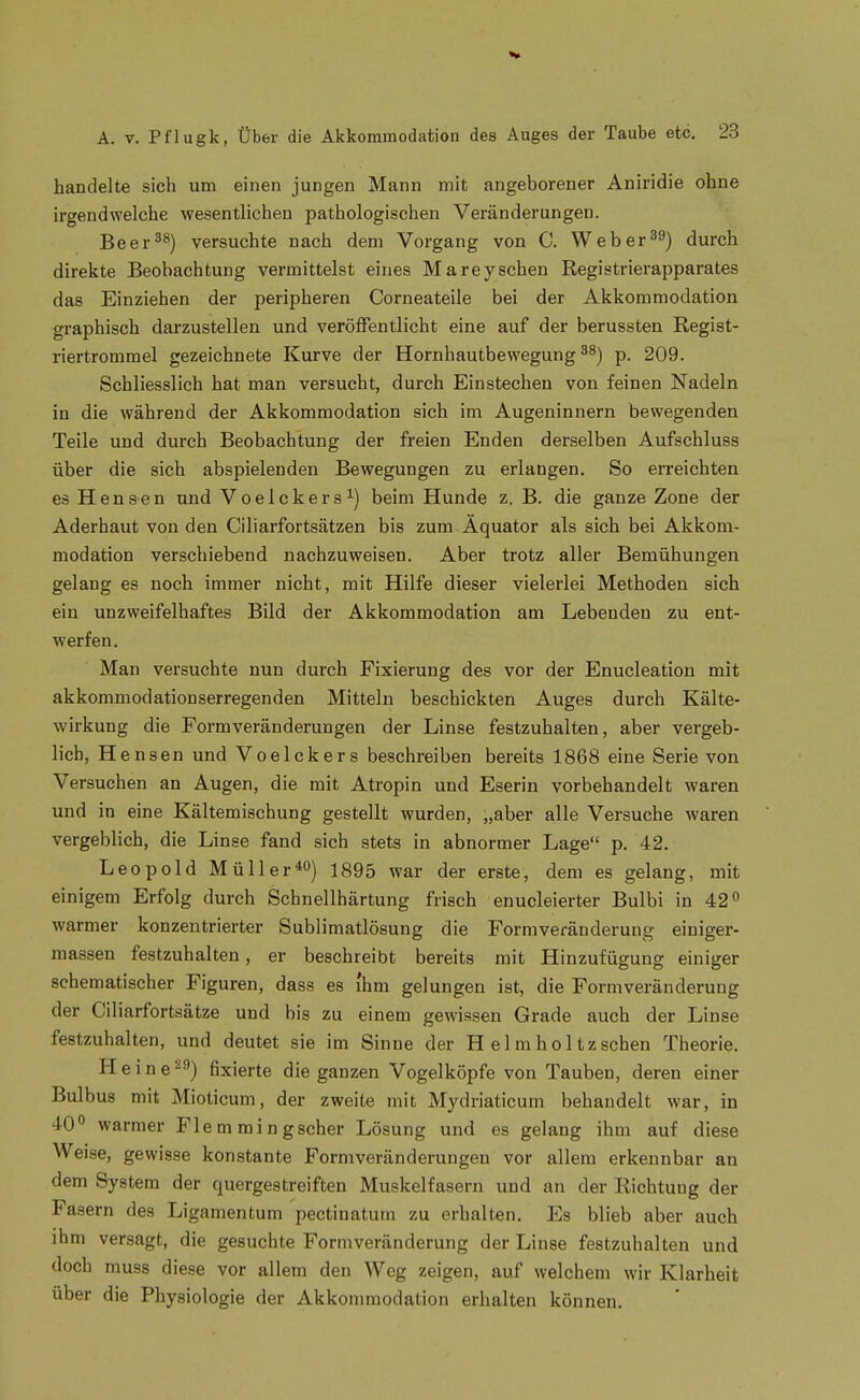 handelte sich um einen jungen Mann mit angeborener Aniridie ohne irgendwelche wesentlichen pathologischen Veränderungen. Beer^^) versuchte nach dem Vorgang von C. Weberdurch direkte Beobachtung vermittelst eines Mareysehen Registrierapparates das Einziehen der peripheren Corneateile bei der Akkommodation graphisch darzustellen und veröffentlicht eine auf der berussten Regist- riertrommel gezeichnete Kurve der Hornhautbewegung p. 209. Schliesslich hat man versucht, durch Einstechen von feinen Nadeln in die während der Akkommodation sich im Augeninnern bewegenden Teile und durch Beobachtung der freien Enden derselben Aufschluss über die sich abspielenden Bewegungen zu erlangen. So erreichten es Hensen und Voelckers^) beim Hunde z. B. die ganze Zone der Aderhaut von den Ciliarfortsätzen bis zum Äquator als sich bei Akkom- modation verschiebend nachzuweisen. Aber trotz aller Bemühungen gelang es noch immer nicht, mit Hilfe dieser vielerlei Methoden sich ein unzweifelhaftes Bild der Akkommodation am Lebenden zu ent- werfen. Man versuchte nun durch Fixierung des vor der Enucleation mit akkommodationserregenden Mitteln beschickten Auges durch Kälte- wirkung die Formveränderungen der Linse festzuhalten, aber vergeb- lich, Hensen und Voelckers beschreiben bereits 1868 eine Serie von Versuchen an Augen, die mit Atropin und Eserin vorbehandelt waren und in eine Kältemischung gestellt wurden, „aber alle Versuche waren vergeblich, die Linse fand sich stets in abnormer Lage p. 42. Leopold Müller1895 war der erste, dem es gelang, mit einigem Erfolg durch Schnellhärtung frisch enucleierter Bulbi in 42 warmer konzentrierter Sublimatlösung die Formveränderung einiger- massen festzuhalten, er beschreibt bereits mit Hinzufügung einiger schematischer Figuren, dass es ihm gelungen ist, die Formveränderung der Ciliarfortsätze und bis zu einem gewissen Grade auch der Linse festzuhalten, und deutet sie im Sinne der H elmholtzschen Theorie. H e i n e ^'') fixierte die ganzen Vogelköpfe von Tauben, deren einer Bulbus mit Mioticum, der zweite mit Mydriaticum behandelt war, in 40° warmer Fle m mi n gscher Lösung und es gelang ihm auf diese Weise, gewisse konstante Formveränderungeu vor allem erkennbar an dem System der quergestreiften Muskelfasern und an der Richtung der Fasern des Ligamentum pectinatum zu erhalten. Es blieb aber auch ihm versagt, die gesuchte Form Veränderung der Linse festzuhalten und doch muss diese vor allem den Weg zeigen, auf welchem wir Klarheit über die Physiologie der Akkommodation erhalten können.