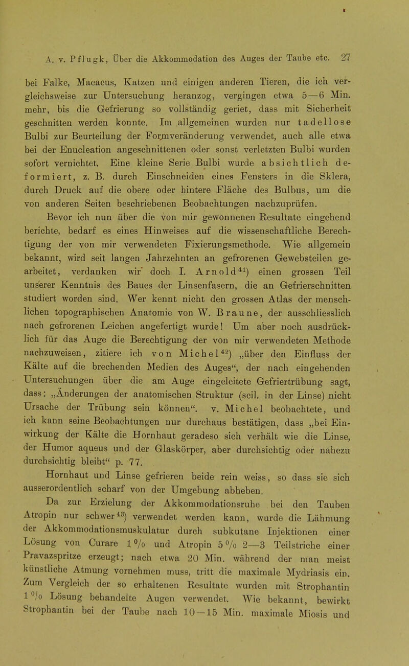 t A. V. Pflugk, Über die Akkommodation des Auges der Taube etc. 27 bei Falke, Macacus, Katzen und einigen anderen Tieren, die ich ver- gleichsweise zur Untersuchung heranzog, vergingen etwa 5 — 6 Min. mehr, bis die Gefrierung so vollständig geriet, dass mit Sicherheit geschnitten werden konnte. Im allgemeinen wurden nur tadellose Bulbi zur Beurteilung der Forjnveränderung verwendet, auch alle etwa bei der Enucleation angeschnittenen oder sonst verletzten Bulbi wurden sofort vernichtet. Eine kleine Serie Bulbi wurde absichtlich de- formiert, z. B. durch Einschneiden eines Fensters in die Sklera, durch Druck auf die obere oder hintere Fläche des Bulbus, um die von anderen Seiten beschriebenen Beobachtungen nachzuprüfen. Bevor ich nun über die von mir gewonnenen Resultate eingehend berichte, bedarf es eines Hinweises auf die wissenschaftliche Berech- tigung der von mir verwendeten Fixierungsmethode. Wie allgemein bekannt, wird seit langen Jahrzehnten an gefrorenen Gewebsteilen ge- arbeitet, verdanken wir' doch I. Arnold'*^) einen grossen Teil unserer Kenntnis des Baues der Linsenfasern, die an Gefrierschnitten studiert worden sind. Wer kennt nicht den grossen Atlas der mensch- lichen topographischen Anatomie von W. Braune, der ausschliesslich nach gefrorenen Leichen angefertigt wurde! Um aber noch ausdrück- lich für das Auge die Berechtigung der von mir verwendeten Methode nachzuweisen, zitiere ich von Michel^-) „über den Einfluss der Kälte auf die brechenden Medien des Auges, der nach eingehenden Untersuchungen über die am Auge eingeleitete Gefriertrübung sagt, dass: „Änderungen der anatomischen Struktur (seil, in der Linse) nicht Ursache der Trübung sein können, v. Michel beobachtete, und ich kann seine Beobachtungen nur durchaus bestätigen, dass „bei Ein- wirkung der Kälte die Hornhaut geradeso sich verhält wie die Linse, der Humor aqueus und der Glaskörper, aber durchsichtig oder nahezu durchsichtig bleibt p. 77. Hornhaut und Linse gefrieren beide rein weiss, so dass sie sich ausserordentlich scharf von der Umgebung abheben. Da zur Erzielung der Akkomraodationsruhe bei den Tauben Atropin nur schwerverwendet werden kann, wurde die Lähmung der Akkommodationsmuskulatur durch subkutane Injektionen einer Lösung von Curare 1% und Atropin 5 o/o 2—3 Teilstriche einer Pravazspritze erzeugt; nach etwa 20 Min, während der man meist künstliche Atmung vornehmen muss, tritt die maximale Mydriasis ein. Zum Vergleich der so erhaltenen Resultate wurden mit Strophantin 1 o/o Lösung behandelte Augen verwendet. Wie bekannt, bewirkt Strophantin bei der Taube nach 10-15 Min. maximale Miosis und