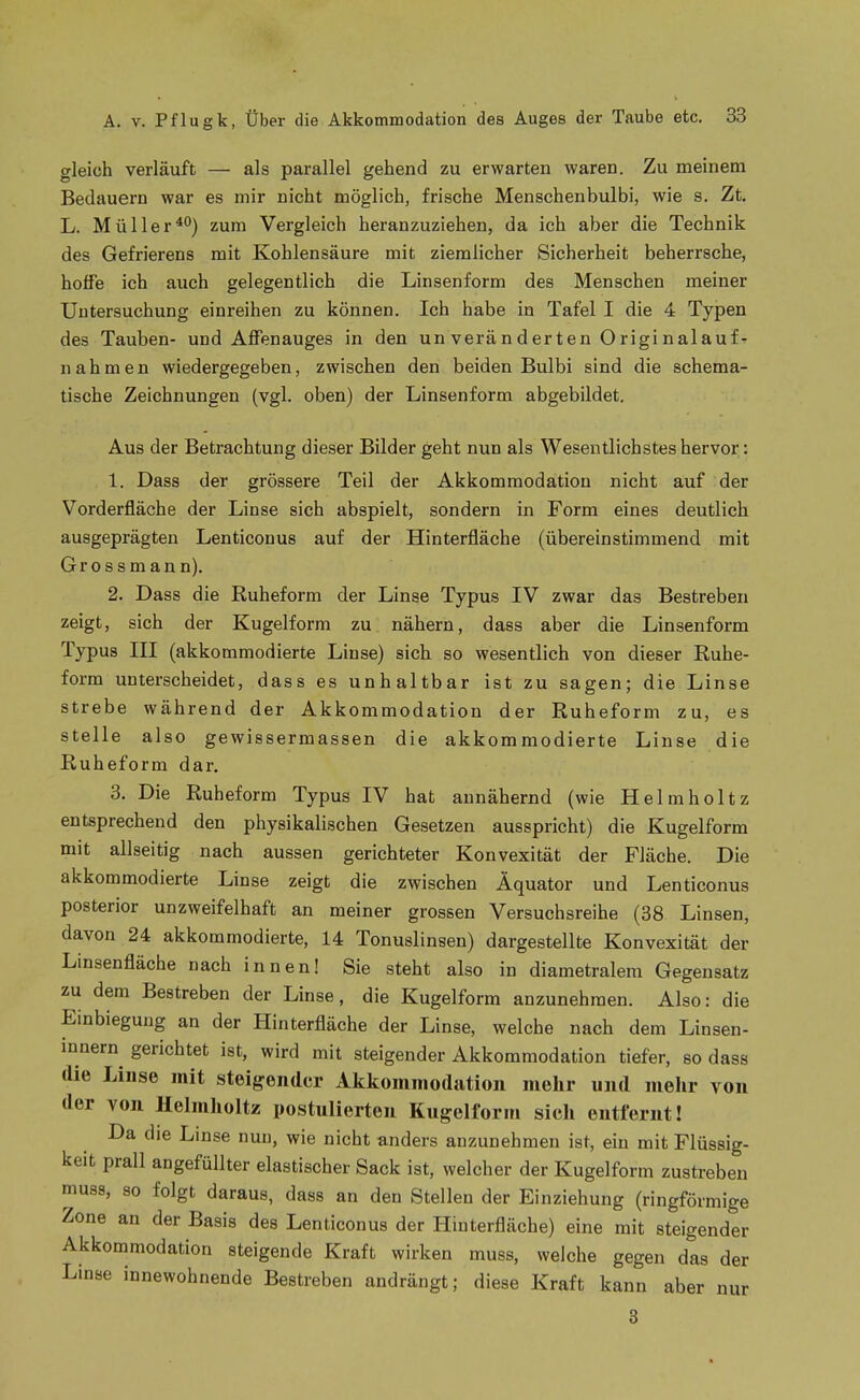 gleich verläuft — als parallel gehend zu erwarten waren. Zu meinem Bedauern war es mir nicht möglich, frische Menschenbulbi, wie s. Zt. L. Müllerzum Vergleich heranzuziehen, da ich aber die Technik des Gefrierens mit Kohlensäure mit ziemlicher Sicherheit beherrsche, hoffe ich auch gelegentlich die Linsenform des Menschen meiner Untersuchung einreihen zu können. Ich habe in Tafel I die 4 Typen des Tauben- und Affenauges in den un verän der ten 0riginalauf ^ nahmen wiedergegeben, zwischen den beiden Bulbi sind die schema- tische Zeichnungen (vgl. oben) der Linsenform abgebildet. Aus der Betrachtung dieser Bilder geht nun als Wesentlichstes hervor: 1. Dass der grössere Teil der Akkommodation nicht auf der Vorderfläche der Linse sich abspielt, sondern in Form eines deutlich ausgeprägten Lenticonus auf der Hinterfläche (übereinstimmend mit Grossmann). 2. Dass die Ruheform der Linse Typus IV zwar das Bestreben zeigt, sich der Kugelform zu nähern, dass aber die Linsenform Typus III (akkommodierte Linse) sich so wesentlich von dieser Ruhe- form unterscheidet, dass es unhaltbar ist zu sagen; die Linse strebe während der Akkommodation der Ruheform zu, es stelle also gewissermassen die akkommodierte Linse die Ruheform dar. 3. Die Ruheform Typus IV hat annähernd (wie Helmholtz entsprechend den physikalischen Gesetzen ausspricht) die Kugelform mit allseitig nach aussen gerichteter Konvexität der Fläche. Die akkommodierte Linse zeigt die zwischen Äquator und Lenticonus posterior unzweifelhaft an meiner grossen Versuchsreihe (38 Linsen, davon 24 akkommodierte, 14 Tonuslinsen) dargestellte Konvexität der Linsenfläche nach innen! Sie steht also in diametralem Gegensatz zu dem Bestreben der Linse, die Kugelform anzunehmen. Also: die Einbiegung an der Hinterfläche der Linse, welche nach dem Linsen- innern^ gerichtet ist, wird mit steigender Akkommodation tiefer, so dass die Linse mit steigender Akkommodation mehr und melir von der von Helmholtz postulierten Kugelform sich entfernt! Da die Linse nun, wie nicht anders anzunehmen ist, ein mit Flüssig- keit prall angefüllter elastischer Sack ist, welcher der Kugelform zustreben muss, so folgt daraus, dass an den Stellen der Einziehung (ringförmige Zone an der Basis des Lenticonus der Hinterfläche) eine mit steigender Akkommodation steigende Kraft wirken muss, welche gegen das der Linse innewohnende Bestreben andrängt; diese Kraft kann aber nur 3