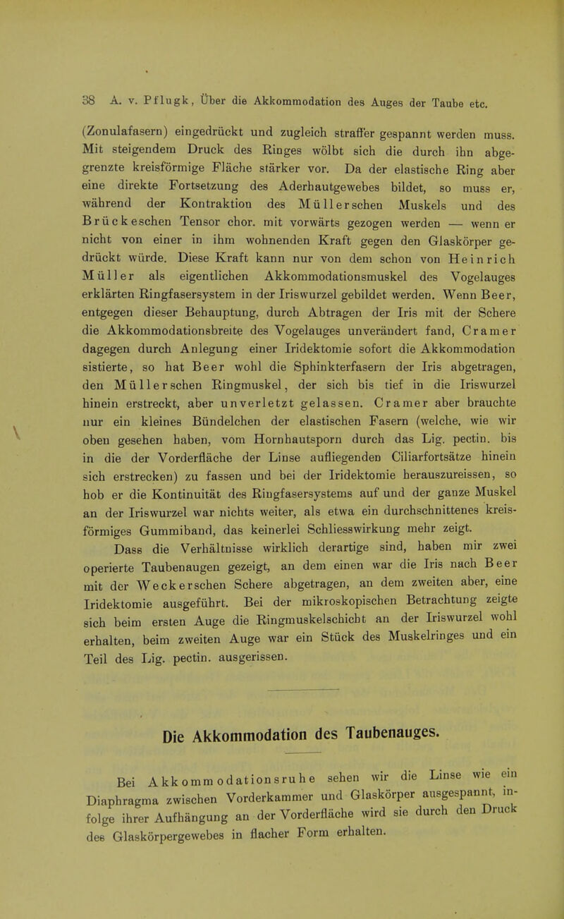 (Zonulafasern) eingedrückt und zugleich straffer gespannt werden muss. Mit steigendeno Druck des Ringes wölbt sich die durch ihn abge- grenzte kreisförmige Fläche stärker vor. Da der elastische Ring aber eine direkte Fortsetzung des Aderhautgewebes bildet, so muss er, während der Kontraktion des Müll er sehen Muskels und des Brück eschen Tensor chor. mit vorwärts gezogen werden — wenn er nicht von einer in ihm wohnenden Kraft gegen den Glaskörper ge- drückt würde. Diese Kraft kann nur von dem schon von Heinrich Müller als eigentlichen Akkommodationsmuskel des Vogelauges erklärten Ringfasersystem in der Iriswurzel gebildet werden. Wenn Beer, entgegen dieser Behauptung, durch Abtragen der Iris mit der Schere die Akkommodationsbreite des Vogelauges unverändert fand, Gramer dagegen durch Anlegung einer Iridektomie sofort die Akkommodation sistierte, so hat Beer wohl die Sphinkterfasern der Iris abgetragen, den Müll er sehen Ringmuskel, der sich bis tief in die Iriswurzel hinein erstreckt, aber unverletzt gelassen. Gramer aber brauchte nur ein kleines Bündelchen der elastischen Fasern (welche, wie wir oben gesehen haben, vom Hornhautsporn durch das Lig. pectin. bis in die der Vorderfläche der Linse aufliegenden Giliarfortsätze hinein sich erstrecken) zu fassen und bei der Iridektomie herauszureissen, so hob er die Kontinuität des Riugfasersystems auf und der ganze Muskel an der Iriswurzel war nichts weiter, als etwa ein durchschnittenes kreis- förmiges Gummiband, das keinerlei Schliesswirkung mehr zeigt. Dass die Verhältnisse wirklich derartige sind, haben mir zwei operierte Taubenaugen gezeigt, an dem einen war die Iris nach Beer mit der Weck ersehen Schere abgetragen, an dem zweiten aber, eine Iridektomie ausgeführt. Bei der mikroskopischen Betrachtung zeigte sich beim ersten Auge die Ringmuskelschicbt an der Iriswurzel wohl erhalten, beim zweiten Auge war ein Stück des Muskelringes und ein Teil des Lig. pectin. ausgerissen. Die Akkommodation des Taubenauges. Bei Akkommodationsruhe sehen wir die Linse wie em Diaphragma zwischen Vorderkammer und Glaskörper ausgespannt, in- folge ihrer Aufhängung an der Vorderfläche wird sie durch den Druck des Glaskörpergewebes in flacher Form erhalten.