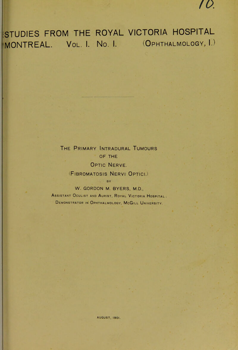10. iSTUDIES FROM THE ROYAL VICTORIA HOSPITAL 'MONTREAL. Vol. I. No. I. (Ophthalmology, I.) The Primary Intradural Tumours OF THE Optic Nerve. (Fibromatosis Nervi Optici.) BY W. GORDON M. BYERS, M.D., Assistant Oculist and Aurist, Royal Victoria Hospital; Demonstrator in Ophthalmology, McGill University. august, 1901.