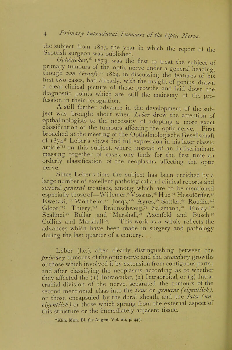 the subject from 1833, the year in which the report of the Scottish surgeon was pubHshed. _ Goldzieher:^ 1873, was the first to treat the subject of primary tumours of the optic nerve under a general headincr though von Graefer 1864, in discussing the features of h?s first two cases, had already, with the insight of genius, drawn a_ clear chnical picture of these growths and laid down the diagnostic points which are still the mainstay of the pro- fession in their recognition. A still further advance in the development of the sub- ject was brought about when Leber drew the attention of opthalmologists to the necessity of adopting a more exact classification of the tumours affecting the optic nerve. First broached at the meeting of the Opthalmologische Gesellschaft of 1874* Leber's views find full expression in his later classic article' on this subject, where, instead of an indiscriminate massing together of cases, one finds for the first time an orderly classification of the neoplasms affecting the optic nerve. Since Leber's time the subject has been enriched by a large number of excellent pathological and clinical reports and scvQYdX general treatises, among which are to be mentioned especially those of—Willemerj^^Vossius,^^ Huc,^^ Hessdorffer,'»^ Ewetzki, Wolfheim,^' Jocqs,'^ Ayres,^'^ Sattler,^^ Roudie,'^^ Gloor,' Thiery,''*^ Braunschweig/'* Salzmann,^^ Finlay,^ Scalinci,5° B ullar and Marshall,^'' Axenfeld and Busch,^^ Collins and Marshall This work as a whole reflects the advances which have been made in surgery and pathology during the last quarter of a century. Leber (I.e.), after clearly, distinguishing between the primary tumours of the optic nerve and the secondary growths or those which involved it by extension from contiguous parts ; and after classifying the neoplasms according as to whether they affected the (i) Intraocular, (2) Intraorbital, or (3) Intra- cranial division of the nerve, separated the tumours of the second mentioned class into the true or genuine (eigentlicli), or those encapsuled by the dural sheath, and the false (un- eigentlich) or those which sprang from the external aspect of this structure or the immediately adjacent tissue. •Klin, Mon. Bl. fiir Augeh, Vol. xii, p. 443.