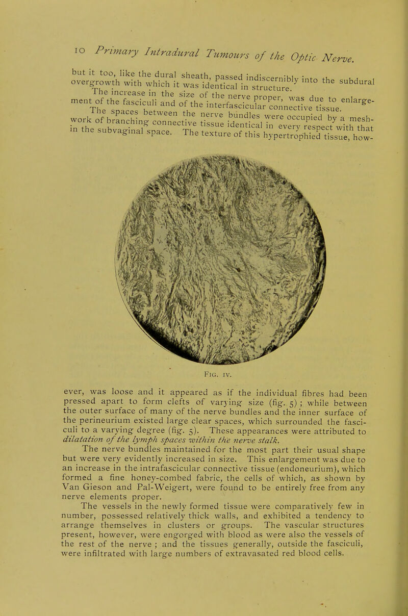 ever, was loose and it appeared as if the individual fibres had been pressed apart to form clefts of varyino- size (fig-. 5) ; while between the outer surface of many of the nerve bundles and the inner surface of the perineurium existed larg-e clear spaces, which surrounded the fasci- culi to a varying degree (fig. 5). These appearances were attributed to dilatation of the lymph spaces within the fterve stalk. The nerve bundles maintained for the most part their usual shape but were very evidently increased in size. This enlargement was due to an increase in the intrafascicular connective tissue (endoneurium), which formed a fine honey-combed fabric, the cells of which, as shown by Van Gieson and Pal-Weigert, were found to be entirely free from any nerve elements proper. The vessels in the newly formed tissue were comparatively few in number, possessed relatively thick walls, and exhibited a tendency to arrange themselves in clusters or groups. The vascular structures present, however, were engorged with blood as were also the vessels of the rest of the nerve ; and the tissues generally, outside the fasciculi, were infiltrated with large numbers of extravasated red blood cells.