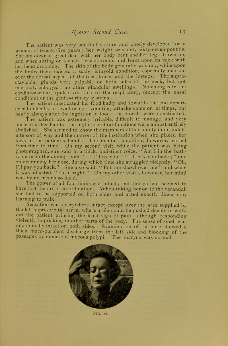 The patient was very small of stature and poorly developed for a woman of twenty-five years ; her weight was only sixty-seven pounds. She lay down a great deal with her body bent and her legs drawn up, and when sitting on a chair turned around and leant upon its back with her head drooping. The skin of the body generally was dry, while upon the limbs there existed a scaly, icthyoid condition, especially marked over the dorsal aspect of the toes, knees and the insteps. The supra- clavicular glands were palpable on both sides of the neck, but not markedly enlarged ; no other glandular swellings. No changes in the cardio-vascular, (pulse 100 to 110) the respiratory, (except the nasal condition) or the genito-urinary systems.. . The patient masticated her food badly and towards the end experi- enced difficulty in swallowing ; vomiting attacks came on at times, but nearly always after the ingestion of food ; the bowels were constipated. The patient was extremely irritable, difficult to manage, and very unclean in her habits ; the higher cerebral functions were almost entirely abolished. She seemed to know the members of her family in an indefi- nite sort of way and the matron of the institution when she placed her keys in the patient's hands. The mental condition, however, varied from time to time. On my. second visit, while the patient was being photographed, she said in a thick, indistinct voice, Am I in the bath- room or in the dining room.  I'll fix you,  I'll pay you back ;  and on examining her nose, during which time she struggled violently, Oh, I'll pay you back. She also said,  Put the shawl over me, and when it was adjusted, Put it right. On my. other visits, however, her mind was by no means so lucid. The power of all four limbs was intact; but the patient seemed to have lost the art of co-ordination. When taking her on to the verandah she had to be supported on both sides and acted exactly like a baby learning to walk. Sensation was everywhere intact except over the area supplied by the left supra-orbital nerve, where a pin could be pushed deeply in with- out the patient evincing the least sign of pain, although responding violently to pricking in other parts of the body. The sense of smell was undoubtedly intact on both sides. Examination of the nose showed a thick muco-purulent discharge from the left side and blocking of the passages by numerous mucous polypi. The pharynx was normal.