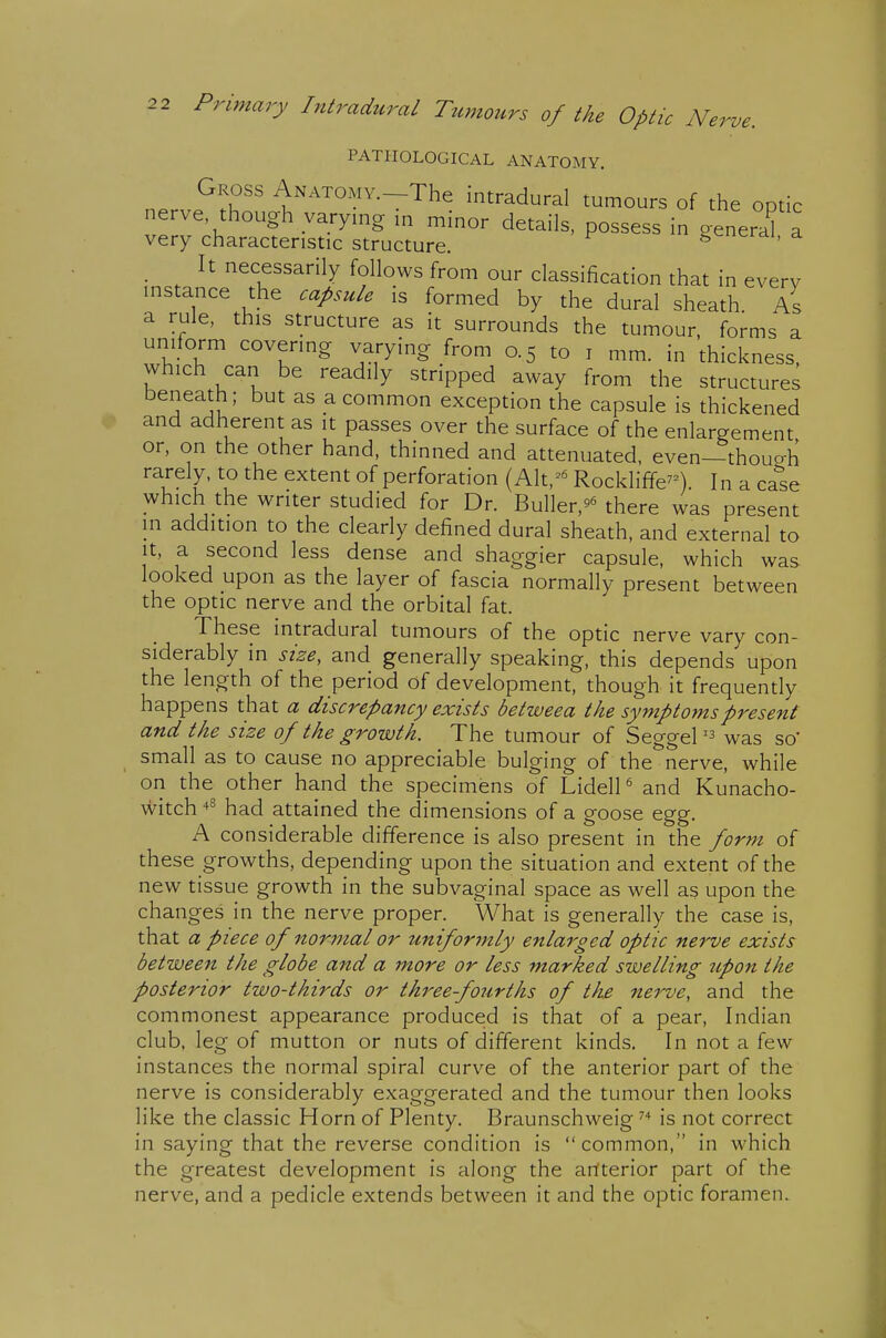 PATHOLOGICAL ANATOMY. Gross ANATOMv.-The intradural tumours of the optic nerve though varymg in minor details, possess in general a very characteristic structure. g^'icrai, a It necessarily follows from our classification that in everv instance the capsule is formed by the dural sheath. As s s a a rule, this structure as it surrounds the tumour, forms a uniform covering varying from 0.5 to i mm. in thickness, which can be readily stripped away from the structures beneath; but as a common exception the capsule is thickened and adherent as it passes over the surface of the enlargement or, on the other hand, thinned and attenuated, even—thouo-h rarely, to the extent of perforation (Alt,=^ Rockliffe^^). In a cate which the writer studied for Dr. Buller,^^ there was present m addition to the clearly defined dural sheath, and external to It, a second less dense and shaggier capsule, which was looked upon as the layer of fascia normally present between the optic nerve and the orbital fat. These intradural tumours of the optic nerve vary con- siderably in size, and generally speaking, this depends upon the length of the period of development, though it frequently happens that a discrepancy exists betweea the symptoms present and the size of the growth. The tumour of Seggelwas so' small as to cause no appreciable bulging of the nerve, while on the other hand the specimens of Lidell' and Kunacho- witch -^^ had attained the dimensions of a goose egg. A considerable difference is also present in the form of these growths, depending upon the situation and extent of the new tissue growth in the subvaginal space as well as upon the changes in the nerve proper. What is generally the case is, that a piece of normal or uniformly enlarged optic nerve exists between the globe and a more or less marked swelling upon the posterior two-thirds or thi^ee-fourths of the nerve, and the commonest appearance produced is that of a pear, Indian club, leg of mutton or nuts of different kinds. In not a few instances the normal spiral curve of the anterior part of the nerve is considerably exaggerated and the tumour then looks like the classic Horn of Plenty. Braunschweig is not correct in saying that the reverse condition is common, in which the greatest development is along the artterior part of the nerve, and a pedicle extends between it and the optic foramen.