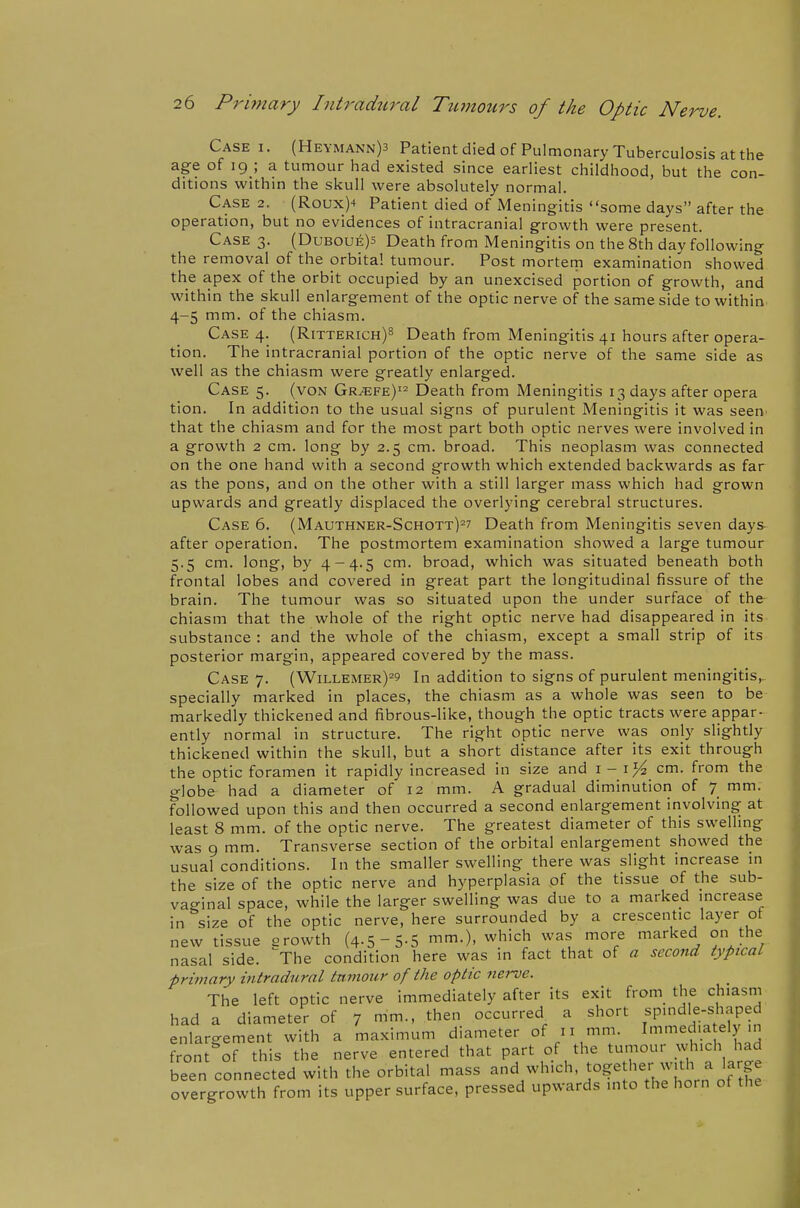 Case I. (Heymann)3 Patientdiedof Pulmonary Tuberculosis at the age of 19 ; a tumour had existed since earliest childhood, but the con- ditions within the skull were absolutely normal. Case 2. (Roux)4 Patient died of iMeningitis some days after the operation, but no evidences of intracranial growth were present. Case 3. (Duboue)5 Death from Meningitis on the 8th day following the removal of the orbital tumour. Post mortem examination showed the apex of the orbit occupied by an unexcised portion of growth, and within the skull enlargement of the optic nerve of the same side to within 4-5 mm. of the chiasm. Case 4. (Ritterich)^ Death from Meningitis 41 hours after opera- tion. The intracranial portion of the optic nerve of the same side as well as the chiasm were greatly enlarged. Case 5. (von Gr^fe)'^ Death from Meningitis 13 days after opera tion. In addition to the usual signs of purulent Meningitis it was seen^ that the chiasm and for the most part both optic nerves were involved in a growth 2 cm. long by 2.5 cm. broad. This neoplasm was connected on the one hand with a second growth which extended backwards as far as the pons, and on the other with a still larger mass which had grown upwards and greatly displaced the overlying cerebral structures. Case 6. (Mauthner-Schott)^? Death from Meningitis seven days- after operation. The postmortem examination showed a large tumour 5.5 cm. long, by 4-4.5 cm. broad, which was situated beneath both frontal lobes and covered in great part the longitudinal fissure of the brain. The tumour was so situated upon the under surface of the chiasm that the whole of the right optic nerve had disappeared in its substance : and the whole of the chiasm, except a small strip of its posterior margin, appeared covered by the mass. Case 7. (Willemer)^? In addition to signs of purulent meningitis,, specially marked in places, the chiasm as a whole was seen to be markedly thickened and fibrous-like, though the optic tracts were appar- ently normal in structure. The right optic nerve was only slightly thickened within the skull, but a short distance after its exit through the optic foramen it rapidly increased in size and i - cm. from the globe had a diameter of 12 mm. A gradual diminution of 7 mm. followed upon this and then occurred a second enlargement involving at least 8 mm. of the optic nerve. The greatest diameter of this swelling was 9 mm. Transverse section of the orbital enlargement showed the usual conditions. In the smaller swelling there was slight mcrease in the size of the optic nerve and hyperplasia of the tissue of the sub- vacrinal space, while the larger swelling was due to a marked increase in size of the optic nerve, here surrounded by a crescentic layer ot new tissue erowth (4.5-5-5 mm.), which was more marked on the nasal side. ^The condition here was in fact that of a second typical primary intradural tnmour of the optic nerve. The left optic nerve immediately after its exit from the chiasm had a diameter of 7 mm., then occurred a short spindle-shaped enlargement with a maximum diameter of 11 mm. Immed.a ely in front of this the nerve entered that part of the tumour which had been connected with the orbital mass ^nd -hich together wjth a larg^^ overgrowth from its upper surface, pressed upwards into the horn of the