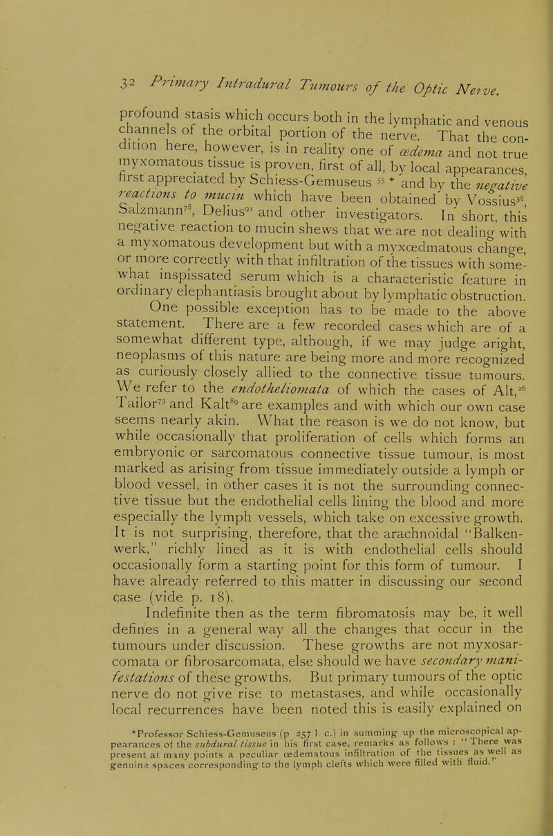 profound stasis which occurs both in the lymphatic and venous channels of the orbital portion of the nerve. That the con- dition here, however, is in reality one of cedema and not true myxomatous tissue is proven, first of all, by local appearances, hrst appreciated by Schiess-Gemuseus 55 • and by the negative reacti07is to mucin which have been obtained' by Vossius^^ Salzmann^^, Delius'' and other investigators. In short, this negative reaction to mucin shews that we are not dealing with a myxomatous development but with a myxoedmatous change or more correctly with that infiltration of the tissues with some- what inspissated serum which is a characteristic feature in ordinary elephantiasis brought about by lymphatic obstruction. One possible exception has to be made to the above statement. There are a few recorded cases which are of a somewhat different type, although, if we may judge aright, neoplasms of this nature are being more and more recognized as curiously closely allied to the connective tissue tumours. We refer to the endotheliornata of which the cases of Alt,^* Tailor and Kalt^ are examples and with which our own case seems nearly akin. What the reason is we do not know, but while occasionally that proliferation of cells which forms an embryonic or sarcomatous connective tissue tumour, is most marked as arising from tissue immediately outside a lymph or blood vessel, in other cases it is not the surrounding connec- tive tissue but the endothelial cells lining the blood and more especially the lymph vessels, which take on excessive growth. It is not surprising, therefore, that the arachnoidal Balken- werk, richly lined as it is with endothelial cells should occasionally form a starting point for this form of tumour. I have already referred to this matter in discussing our second case (vide p. 18). Indefinite then as the term fibromatosis may be, it well defines in a general way all the changes that occur in the tumours under discussion. These growths are not myxosar- comata or fibrosarcomata, else should we have secondary mani- festations of these growths. But primary tumours of the optic nerve do not give rise to metastases, and while occasionally local recurrences have been noted this is easily explained on •Professor Schiess-Gemuseus (p 257 1 c.) in summing- up the microscopical ap- pearances oi subdural tissue \n his first case, remarks as follows : There was present at many points a peculiar redematous infiltration of the tissues as well as genuin.2 spaces corresponding; to the lymph clefts which were filled with fluid.