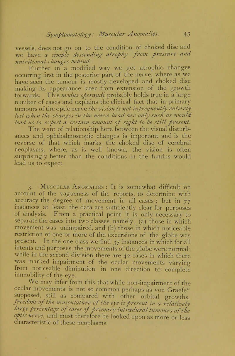 vessels, does not go on to the condition of choked disc and we have a simple descending atrophy f7'om presstire and nutritional changes behind. Further in a modified way we get atrophic changes occurring first in the posterior part of the nerve, where as we have seen the tumour is mostly developed, and choked disc making its appearance later from extension of the growth forwards. This modus operandi probably holds true in a large number of cases and explains the clinical fact that in primary tumours of the optic nerve the vision is not infrequently entirely lost when the changes in the nerve head are only such as wottld lead us to expect a certain amotmt of sight to be still present. The want of relationship here between the visual disturb- ances and ophthalmoscopic changes is important and is the reverse of that which marks the choked disc of cerebral neoplasms, where, as is well known, the vision is often surprisingly better than the conditions in the fundus would lead us to expect. 3. Muscular Anomalies : It is somewhat difficult on account of the vagueness of the reports, to determine with accuracy the degree of movement in all cases ; but in 77 instances at least, the data are sufficiently clear for purposes of analysis. From a practical point it is only necessary to separate the cases into two classes, namely, (a) those in which movement was unimpaired, and (b) those in which noticeable restriction of one or more of the excursions of the globe was present. In the one class we find 35 instances in which for all intents and purposes, the movements of the globe were normal; while in the second division there are 42 cases in which there was marked impairment of the ocular movements varying from noticeable diminution in one direction to complete immobility of the eye. We may infer from this that while non-impairment of the ocular movements is not so common perhaps as von Graefe'° supposed, still as compared with other orbital growths, freedom of the musculature of the eye is present in a relatively large percentage of cases of primary intradural ttimours of the optic nei^e, and must therefore be looked upon as more or less characteristic of these neoplasms.
