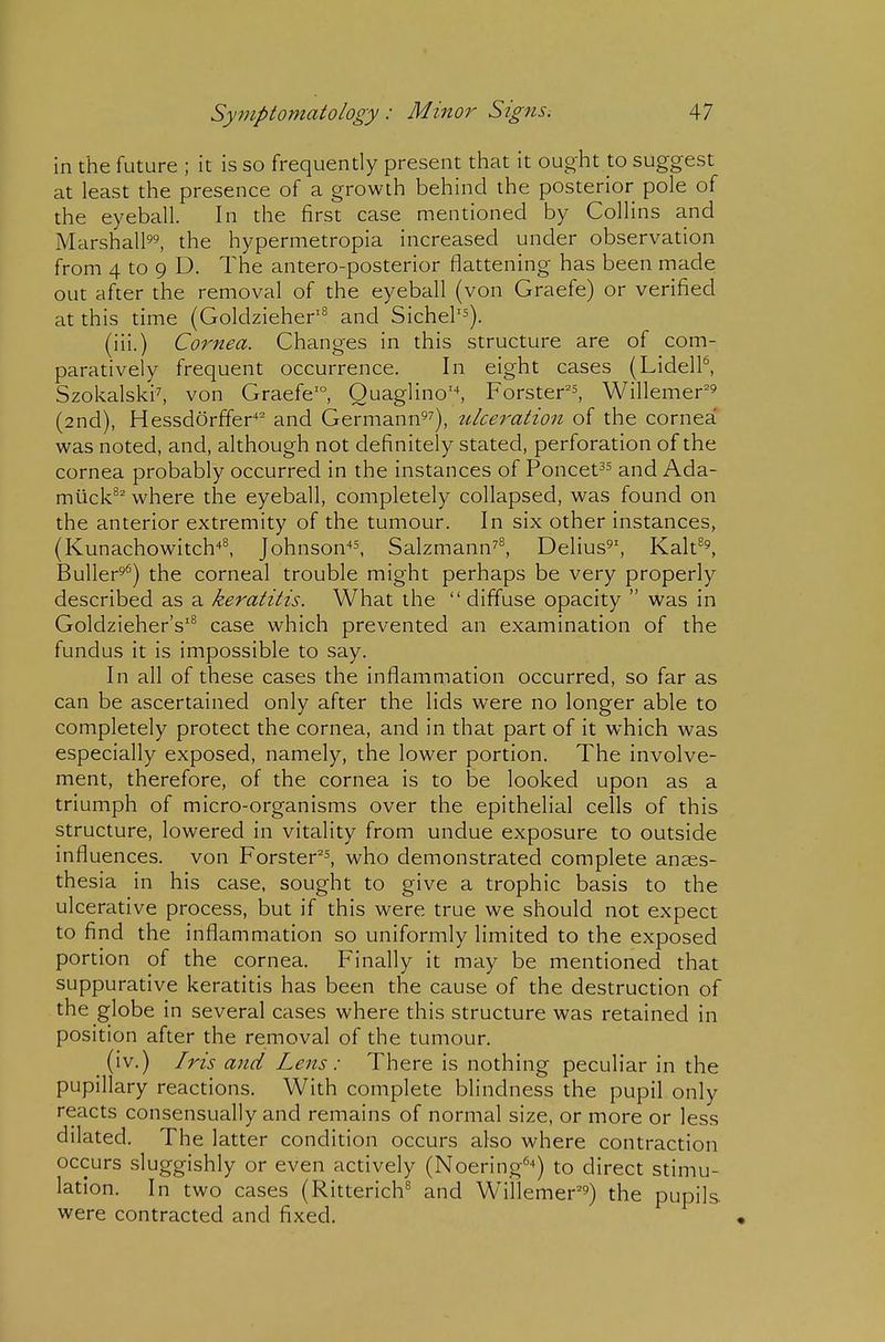 in the future ; it is so frequently present that it ought to suggest at least the presence of a growth behind the posterior pole of the eyeball. In the first case mentioned by Collins and Marshall^^ the hypermetropia increased under observation from 4 to 9 D. The antero-posterior flattening has been made out after the removal of the eyeball (von Graefe) or verified at this time (Goldzieher'^ and Sichel'^). (iii.) Cornea. Changes in this structure are of com- paratively frequent occurrence. In eight cases (LidelP, Szokalski^ von Graefe'°, Ouaglino^ Forster's^ Willemer'^ (2nd), Hessdorffer'* and Germann^^), ulceration of the cornea was noted, and, although not definitely stated, perforation of the cornea probably occurred in the instances of Poncet^s and Ada- miick^^ where the eyeball, completely collapsed, was found on the anterior extremity of the tumour. In six other instances, (Kunachowitch•*^ Johnson-^^, Salzmann^^ Delius^', Kalt^^ Buller^^) the corneal trouble might perhaps be very properly described as a keratitis. What the diffuse opacity  was in Goldzieher's'^ case which prevented an examination of the fundus it is impossible to say. In all of these cases the inflammation occurred, so far as can be ascertained only after the lids were no longer able to completely protect the cornea, and in that part of it which was especially exposed, namely, the lower portion. The involve- ment, therefore, of the cornea is to be looked upon as a triumph of micro-organisms over the epithelial cells of this structure, lowered in vitality from undue exposure to outside influences, von Forster^^ who demonstrated complete anees- thesia in his case, sought to give a trophic basis to the ulcerative process, but if this were true we should not expect to find the inflammation so uniformly limited to the exposed portion of the cornea. Finally it may be mentioned that suppurative keratitis has been the cause of the destruction of the globe in several cases where this structure was retained in position after the removal of the tumour. (iv.) Iris and Lens: There is nothing peculiar in the pupillary reactions. With complete blindness the pupil only reacts consensually and remains of normal size, or more or less dilated. The latter condition occurs also where contraction occurs sluggishly or even actively (Noering^^) to direct stimu- lation. In two cases (Ritterich^ and Willemer'^) the pupils, were contracted and fixed.
