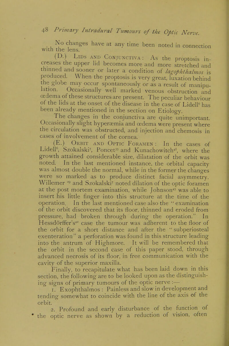 _ No changes have at any time been noted in connection with the lens. (D.) Lids and Conjunctiva: As the proptosis in- creases the upper hd becomes more and more stretched and thmned and sooner or later a condition of lagophtlialmos is produced. When the proptosis is very great, luxation behind the globe may occur spontaneously or as a result of manipu- lation. Occasionally well marked venous obstruction and oedema of these structures are present. The peculiar behaviour of the lids at the onset of the disease in the case of LidelP has been already mentioned in the section on Etiology. The changes in the conjunctiva are quite unimportant. Occasionally slight hyperEemia and oedema were present where the circulation was obstructed, and injection and chemosis in cases of involvement of the cornea. (E.) Orbit and Optic Foramen : In the cases of LidelP, Szokalski^ Poncet^^ and Kunachowitcb^ where the growth attained considerable size, dilatation of the orbit was noted. In the last mentioned instance, the orbital capacity was almost double the normal, while in the former the changes were so marked as to produce distinct facial asymmetry. Willemer and Szokalski^ noted dilation of the optic foramen at the post mortem examination, while Johnson'*^ was able to insert his little finger into this structure at the time of the operation. In the last mentioned case also the  examination of the orbit discovered that its floor, thinned and eroded from pressure, had broken through during the operation. In Hessdorffer's'*^ case the tumour was adherent to the floor of the orbit for a short distance and after the  subperiosteal exenteration a perforation was found in this structure leading into the .antrum of Highmore. It will be remembered that the orbit in the second case of this paper stood, through advanced necrosis of its floor, in free communication with the cavity of the superior maxilla. Finally, to recapitulate what has been laid down in this section, the following are to be looked upon as the distinguish- ing signs of primary tumours of the optic nerve :— 1. Exophthalmos: Painless and slow in development and tending somewhat to coincide with the line of the axis of the orbit. 2. Profound and early disturbance of the function of the optic nerve as shown by a reduction of vision, often