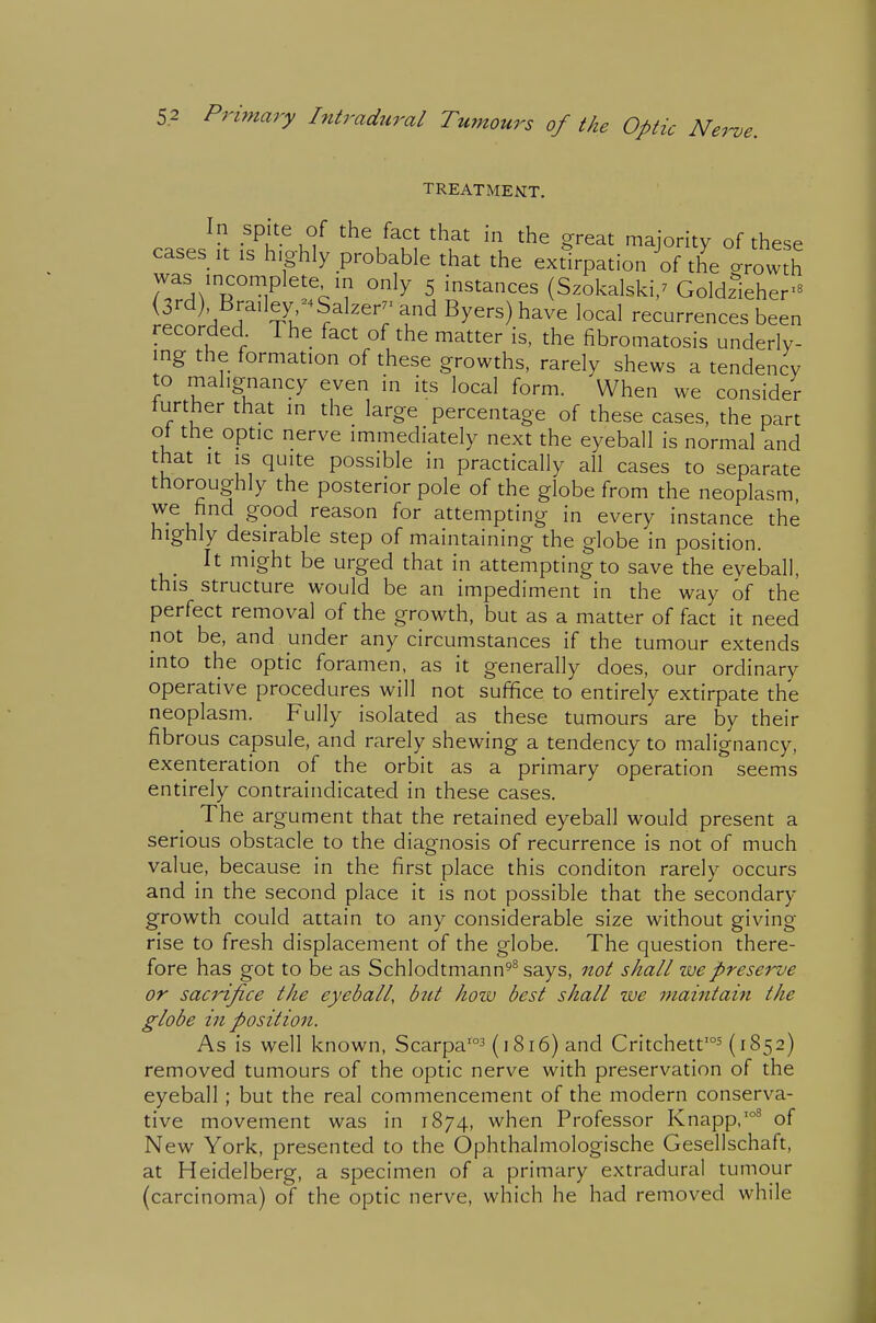 TREATMEMT. In spite of the fact that in the great majority of these cases It IS highly probable that the extirpation of the arowth was incomplete in only 5 instances (Szokalski,^ Goldzieher- (3rd) Brailey -^Salzer-and Byers) have local recurrences been recorded The fact of the matter is, the fibromatosis underly- ing the formation of these growths, rarely shews a tendency to malignancy even in its local form. When we consider further that in the large percentage of these cases, the part ot the optic nerve immediately next the eyeball is normal and that It IS quite possible in practically all cases to separate thoroughly the posterior pole of the globe from the neoplasm we find good reason for attempting in every instance the highly desirable step of maintaining the globe in position. It might be urged that in attempting to save the eyeball, this structure would be an impediment in the way of the perfect removal of the growth, but as a matter of fact it need not be, and under any circumstances if the tumour extends into the optic foramen, as it generally does, our ordinary operative procedures will not suffice to entirely extirpate the neoplasm. Fully isolated as these tumours are by their fibrous capsule, and rarely shewing a tendency to malignancy, exenteration of the orbit as a primary operation seems entirely contraindicated in these cases. The argument that the retained eyeball would present a serious obstacle to the diagnosis of recurrence is not of much value, because in the first place this conditon rarely occurs and in the second place it is not possible that the secondary growth could attain to any considerable size without giving rise to fresh displacement of the globe. The question there- fore has got to be as Schlodtmann^^ says, not shall we preserve or sacrifice the eyeball, btit hozv best shall zve maintain the globe in position. As is well known, Scarpa'^ (1816) and Critchett'^ (1852) removed tumours of the optic nerve with preservation of the eyeball; but the real commencement of the modern conserva- tive movement was in 1874, when Professor Knapp,'°^ of New York, presented to the Ophthalmologische Gesellschaft, at Heidelberg, a specimen of a primary extradural tumour (carcinoma) of the optic nerve, which he had removed while