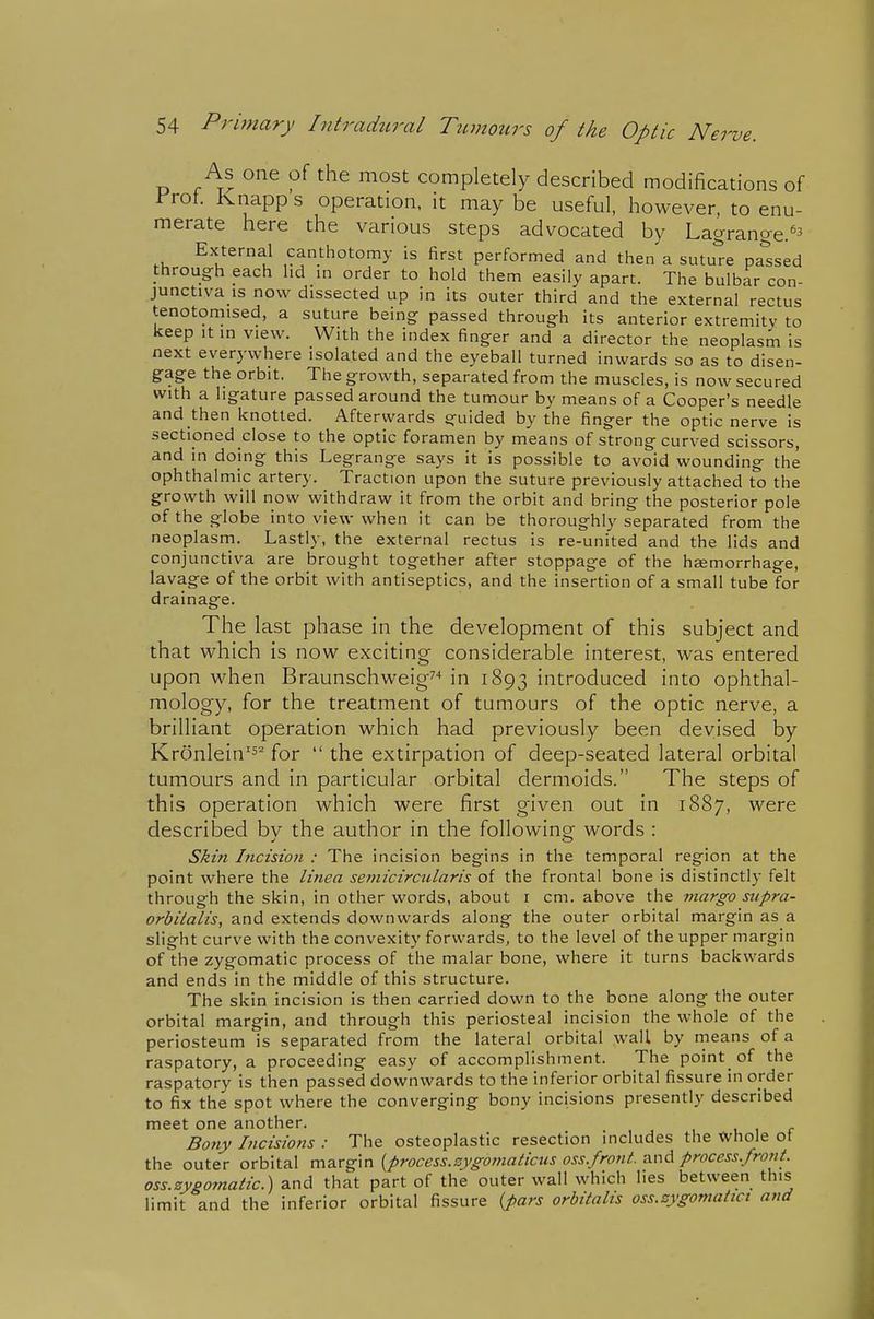 As one of the most completely described modifications of rrot. Knapp s operation, it may be useful, however, to enu- merate here the various steps advocated by Lagrange.'^ External canthotomy is first performed and then a sutu'Je parsed through pach hd in order to hold them easily apart. The bulbar con- junctiva is now dissected up in its outer third and the external rectus tenotomised, a suture being passed through its anterior extremity to keep It in view. With the index finger and a director the neoplasm is next everywhere isolated and the eyeball turned inwards so as to disen- gage the orbit. The growth, separated from the muscles, is now secured with a ligature passed around the tumour by means of a Cooper's needle and then knotted. Afterwards guided by the finger the optic nerve is sectioned close to the optic foramen by means of strong curved scissors, and in doing this Legrange says it is possible to avoid wounding the ophthalmic artery. Traction upon the suture previously attached to the growth will now withdraw it from the orbit and bring the posterior pole of the globe into view when it can be thoroughly separated from the neoplasm. Lastly, the external rectus is re-united and the lids and conjunctiva are brought together after stoppage of the hemorrhage, lavage of the orbit with antiseptics, and the insertion of a small tube for drainage. The last phase in the development of this subject and that which is now exciting considerable interest, was entered upon when Braunschweig^'* in 1893 introduced into ophthal- mology, for the treatment of tumours of the optic nerve, a brilliant operation which had previously been devised by Kronlein'^^ for  the extirpation of deep-seated lateral orbital tumours and in particular orbital dermoids. The steps of this operation which were first given out in 1887, were described bv the author in the following words : Skin Incision : The incision begins in the temporal region at the point where the linea semicircularis of the frontal bone is distinctly felt through the skin, in other words, about i cm. above the viargo supra- orbiialis, and extends downwards along the outer orbital margin as a slight curve with the convexity forwards, to the level of the upper margin of the zygomatic process of the malar bone, where it turns backwards and ends in the middle of this structure. The skin incision is then carried down to the bone along the outer orbital margin, and through this periosteal incision the whole of the periosteum is separated from the lateral orbital wall by means of a raspatory, a proceeding easy of accomplishment. The pointy of the raspatory is then passed downwards to the inferior orbital fissure in order to fix the spot where the converging bony incisions presently described meet one another. . i r Bofty Ltcisions : The osteoplastic resection includes the whole ot the outer orbital margin {process.sygo?7iaticus oss.front. and process. front. oss.zyg07natic.) and that part of the outer wall which lies between this limit and the inferior orbital fissure {pars orbitalis oss.zygomatict and