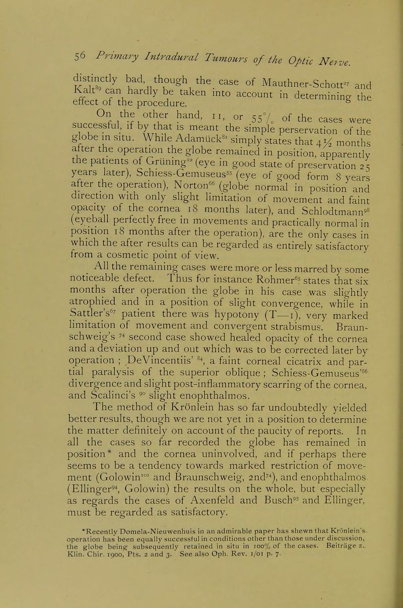 distinctly bad though the _ case of Mauthner-Schott- and fr V T^^'^^^ \^ ^^^^^'^^ determining the eftect of the procedure. ^ I'^ru'^'^'u' f'''^' 557o of the cases were successful, if by that IS meant the simple perservation of the globe in situ. While Adamuck^' simply states that 41^ months after the operation the globe remained in position, apparently the patients of Griining- (eye in good state of preservation 2 s years later), Schiess-Gemuseus^^ (eye of good form 8 years after the operation), Norton^^ (globe normal in position and direction with only slight limitation of movement and faint opacity of the cornea 18 months later), and Schlodtmann'^ (eyeball perfectly free in movements and practically normal in position 18 months after the operation), are the only cases in which the after results can be regarded as entirely satisfactory from a cosmetic point of view. All the remaining cases were more or less marred by some noticeable defect. Thus for instance Rohmer^^ states that six months after operation the globe in his case was slightly atrophied and in a position of slight convergence, white in Sattler's^7 patient there was hypotony (T—i), very marked limitation of movement and convergent strabismus. Braun- schweig's 74 second case showed healed opacity of the cornea and a deviation up and out which was to be corrected later by operation ; .DeVincentiis' a faint corneal cicatrix and par- tial paralysis of the superior oblique ; Schiess-Gemuseus'^* divergence and slight post-inflammatory scarring of the cornea, and Scalinci's 5° slight enophthalmos. The method of Kronlein has so far undoubtedly yielded better results, though we are not yet in a position to determine the matter definitely on account of the paucity of reports. In all the cases so far recorded the globe has remained in position* and the cornea uninvolved, and if perhaps there seems to be a tendency towards marked restriction of move- ment (Golowin'°' and Braunschweig, 2nd^''), and enophthalmos (Ellinger^\ Golowin) the results on the whole, but especially as regards the cases of Axenfeld and Busch^' and Ellinger, must be regarded as satisfactory. •Recently Domela-Nieuwenhuis in an admirable paper has shewn that Kronlein's operation has been equally successful in conditions other than those under discussion, the globe being- subsequently retained in situ in ioo% of the cases. Beitriige 7.^ Klin. Chir. 1900, Pts. 2 and 3. See also Oph. Rev. i/oi p. 7.