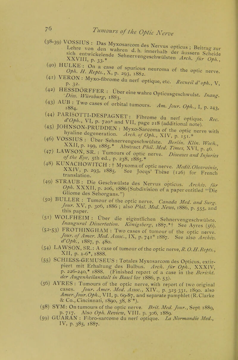 (4.) VERON : Myxc-fib.ome du Lerf op,i,ue, etc. ....,„V v mj °' ■ >•■ OM- I, p. M3, '''^''''Sv;°'''''™''T: Fibrose du nerr optique (4s) JOHNSON-PRUDDEN : Myxo-Sarcoma of the optic ne with hyahne degeneration. „/OM., XIV p P = '^'^'th (46) VOSSIUS : Uber SehnervengeschwOls.e. i.Lf J^XII.p. ,99, ,885.» Abstract PAiV. J/erf. 7-/,„^j XVI n .6 o/ZAe iy't', 5th ed., p. 238, 1885.* ^'^ ^Tx^v'''''''^''V Myxoma of optic nerve. Afe^.^.Ol^osnnme, fr^slt-L''' ^''^^ (-^^ French ^^^^ ^'^n^/^v^vrf G^S'^hwuIste des Nervus opticus. Arc/uv. filr upii. AXXII, p. 206, 1886 (Subdivision of a paper entitled Die Ghome des Sehorgans.) (50) BULLER : Tumour of the optic nerve. Canada Med. and Sur<r Jour. XV, p. 306, 1886 ; also Phil. Med. News, 1886, p. ^^c, and this paper. (51) WOLFHEIM : Uber die eig-entlichen Sehnervengeschwiilste. Inaugural Dissertation. Konigsberg, 1887.*! See Avres (56). (52-53) FROTHINGHAM : Two cases of tumour of the optic nerve Jour. oJAmer. Med. Assoc., IX, p. 741* 1887. See also Archiv. d'Oph., 1887, p. 480. (54) LAWSON, SR.: A case of tumour of the optic nerve, i?. C?.Zr.i?ez>/j- XII, p. 1-6*, 1888. ^ (55) SCHIESS-GEMUSEUS : Totales Myxosarcom des Opticus, extir- piert mit Erhaltung des Bulbus. Arch. Jiir Oph., XXXIV, p. 226-240,* 1888. (Finished report of a case in the Bericht. der Augenheilanstalt in Basel for 1886, p. 53). (56) AYRES : Tu mours of the optic nerve, with report of two orig'inal cases. Jour. Amcr. Med. Assoc., XIV., p. 325-331, 1890. also Amer.Jour. Oph., VII, p. 69-87, and separate pamphlet (R.Clarke «& Co., Cincinnati, 1890, 38, 8*). (58) SYM: On tumours of the optic nerve. Brit. Med. Jour., Sept 1S89, p. 717. Also Oph. Revie70, VIII. p. 306, 1889. (59) GUARAN : Fibro-sarcome du nerf optique. La Normandie Med., IV, p. 385, 1887.