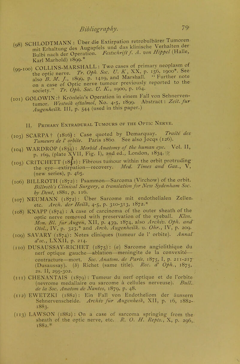 ^oR^ qrHLODTMANN : Uber die Extirpation retrobulbarer Tumoren, ^^'^ '''^ EThaltung des Augapfels und das klinische Verhalten der Bulbi nach der Operation. Festschrift/. A. von Hippd (Halle, Karl Marhold) 1899.* (QQ-ioo) COLLINS-MARSHALL: Two cases of primary neoplasm of ^ the optic nerve. Tr. Oph. Soc. U. K, XX, p. 156, 1900*. See also B. M. /., 1899, p. 1419. and Marshall.  Further note on a case of Optic nerve tumour previously reported to the society. Tr. Oph. Soc. U. K., 1900, p. 164. fioi) GOLOWIN:! Kronlein's Operation in einem Fall von Sehnerven- tumor. Westnik oftalmol, ^o. Ar-S^ 1^99- Abstract: Zt^zA >r Augenheilk. Ill, p. 544 (sed in this paper.) II. Primary Extradural Tumours of the Optic Nerve. (10-) SCARPA! (1816) : Case quoted by Demarquay. Traite des Tiinieurs de V orbite. Paris i860. See also Jocqs (126). (104) W\RDROP (1834): Morbid Anatomy of the human eye. Vol. II, p. 169, (plate XVII, Fig. I), 2.nd ed., London, 1834. ? (105) CRITCHETT (18I2) : Fibrous tumour within the orbit protruding the eye—extirpation—recovery. Med. Thnes and Gaz., V, (new series), p. 465. (106) BILLROTH (1872) : Psammon—Sarcoma (Virchow) of the orbit. Billroth's Clinical Surgery, a translation for New Sydenham Soc. by Dent, 1881, p. 116. (107) NEUMANN (1872): Uber Sarcome mit endothelialen Zellen. etc. Arch, der Heilk, 4-5, p. 3io-3^3' 1872.* (108) KNAPP (1874) : A case of carcinoma of the outer sheath of the optic nerve removed with preservation of the eyeball. Klin. Man. Bl. fiir Augen, XII, p. 439, 1874, also Archiv. Oph. and Otol., IV, p. 323,* and Arch. Augenheilk. u. Ohr., IV, p. 209. (109) SAVARY (1874): Notes clinlques (tumeur de 1' orbite). Annal d'oc, LXXII, p. 214. (no) DUSAUSSAY-RICHET (1875): [a] Sarcome angiolithique du nerf optique gauche—ablation—meningite de la convexity— contracture—mort. Soc. Anatom. de Paris, 1875, I, p. 211-217- (Dusaussay). {b) Richet (same title). Rec. d' Oph., 1875, 2s. II, 295-302. (111) CHENANTAIS (1879): Tumeur du nerf optique et de I'orbite (nevrome medallaire ou sarcome i cellules nerveuse). Bull, de la Soc. Anatom de Nantes, 1879, p. 48. (112) EWETZKI (1882): Ein Fall von Endotheliom der iiussern Sehnervenscheide. Archiv fiir Augenheik, XII, p. 16, 1882- 1883. (113) LAWSON (1882): On a case of sarcoma springing from the sheath of the optic nerve, etc. R. O. H. Repts., X, p. 296, 1882.*