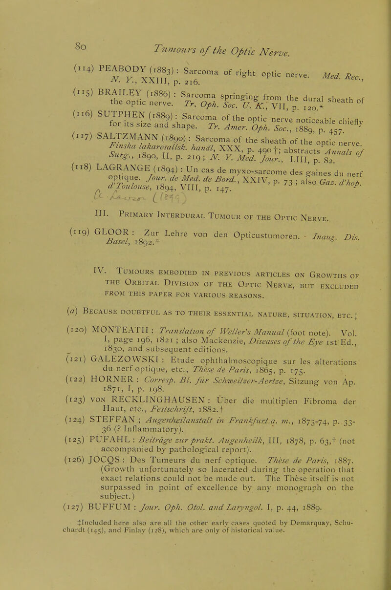 dry) SALTZMANN (1890) : Sarcoma of the sheath of the optic nerve SZ :tolf''- '^i'?''; P- abstracts'^Lrr/ '^urs-., 1890, II, p. 219; JV. r. Med. Jour., LIII p 82 (1:8) LAGRANGE (1894) : Un cas de myxo-sarcome des gaines du nerf III. Primary Interdural Tumour of the Optic Nerve. (119) GLOOR: Zur Lehre von den Opticustumoren. - Ihuup. Dis Basel, 1892.='- 6 ■ IV. Tumours embodied in previous articles on Growths of the Orbital Division of the Optic Nerve, but excluded from this paper for various reasons. {a) Because doubtful as to their essential nature, situation, etc.+ (120) MONTEATH: Tmnslaiion of Welter's Manual {'iool x\ot&). Vol. I, page 196, 1821 ; also Mackenzie, Diseases of ihe Eye ist Ed., 1830, and subsequent editions. (121) GALEZOWSKI : Etude ophthalmoscopique sur les alterations du nerf optique, etc., These de Paris, 1865, p. 175. (122) HORNER : Corresp. Bl. fur Schiveitzer-Aertze, Sitzung von Ap. 1871, I, p. 198. {123) VON RECKLINGHAUSEN: Uber die multipl en Fibroma der Haut, etc., Festschrift, 1882. I (124) STEFFAN ; Augeiilieilaiistalf in Franlifurt a. m., 1S73-74, p. 33- 36 (? Inflammatory). (125) PUP'AHL: Beitrage surpra/d. Augenheilk, III, 187S, p. 63,! (not accompanied by pathological report). (126) JOCQS : Des Tumeurs du nerf optique. These de Paris, 1S87. (Growth unfortunately so lacerated during the operation that exact relations could not be made out. The These itself is not surpassed in point of excellence by any monograph on the subject.) (127) BUFFUM : Jour. Oph. Otol. and Laryugol. I, p. 44, 1889. i'lticluded here also are all the other early cases quoted by Demarquay, Sclui- chardt (145), and Finlay (1-28), which are only of historical value.