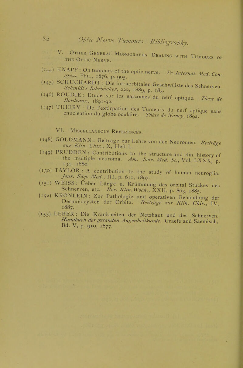 «2 Optic Nerve Tumours: Bibliooraphy. (145) SCHUCHARDT : Die intraorbitalen Geschwulste des Sehnerven (147) THIERY: De^l'extirpation des Tumeurs du nerf optique sans enucleation du globe oculaire. These de Nancy, 1892 VI. Miscellaneous References. (148) GOLDMANN : Beitrag:e zur Lehre von den Neuromen. Beitrdge stir Kkn. Chtr., X, Heft I. ^ (149) PRUDDEN: Contributions to the structure and clin. history of the multiple neuroma. Am. Jour. Med. Sc., Vol LXXX n 134, 1880. ' ^' (150) TAYLOR: A contribution to the study of human neurog-lia Jour. Exp. Med., Ill, p. 611, 1897. ' (151) WEISS: Ueber Lange u. Kriimmung des orbital Stuckes des Sehnerven, etc. Ber. Kim. Woch., XXII, p. 863, 1885. (152) KRONLEIN : Zur Pathologie und operativen Behandlung der Dermoidcysten der Orbita. Beitrage zur Kli7i. Chtr IV 1887. (153) LEBER: Die Krankheiten der Netzhaut und des Sehnerven. Htmdbtich dergesamten Augenheilkunde. Graefe and Saemisch, Bd. V, p. 910, 1877.