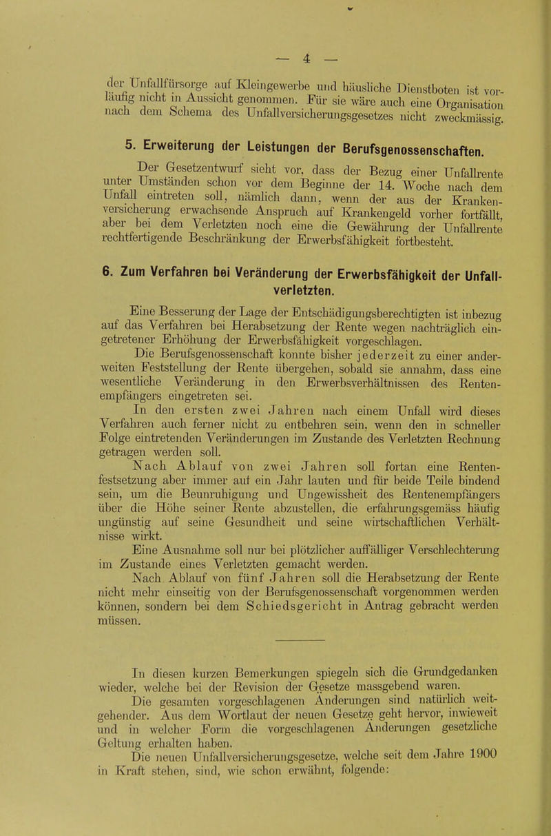 der UnMfdrsorge auf Kleingewerbe und häusliche Dienstboten ist vor- hiufig mcht m Aussicht genommen. Für sie wäre auch eine Organisation nach dem Schema des Uiifallversicherungsgesetzes nicht zweckmässig. 5. Erweiterung der Leistungen der Berufsgenossenschaften. Der Gesetzentwurf sieht vor, dass der Bezug einer Unfalh-ente unter Umständen schon vor dem Beginne der 14. Woche nach dem Unfall emtreteu soll, nämlich dami, wenn der aus der Kranken- versicherung erwachsende Anspruch auf Krankengeld vorher fortfällt aber bei dem Verletzten noch eine die Gewährung der Unfallrente rechtfertigende Beschränkung der Erwerbsfähigkeit fortbesteht. 6. Zum Verfahren bei Veränderung der Erwerbsfähiglteit der Unfall- verletzten. Eine Bessermig der Lage der Entschädigungsberechtigten ist inbezug auf das Verfahren bei Herabsetzung der Rente wegen nachträglich ein- getretener Erhöhung der Erwerbsfähigkeit vorgeschlagen. Die Berufsgenossenschaft konnte bisher jederzeit zu einer ander- weiten Feststellung der Rente übergehen, sobald sie annahm, dass eine wesenthche Veränderung in den Erwerbsverhältnissen des Renten- empfängers eingetreten sei. In den ersten zwei Jahren nach einem Unfall wird dieses Verfahren auch ferner nicht zu entbehren sein, wenn den in schneller Folge eintretenden Veränderungen im Zustande des Verletzten Rechnung getragen werden soll. Nach Ablauf von zwei Jahren soll fortan eine Renten- festsetzung aber immer auf ein Jahr lauten und für beide Teile bindend sein, um die Beunruhigung und Ungewissheit des Rentenempfängers über die Höhe seiner Rente abzustellen, die erfahrungsgemäss häufig ungünstig auf seine Gesundheit und seine wirtschaftlichen Verhält- nisse wirkt. Eine Ausnahme soll nur bei plötzlicher auffälliger Verschlechtenmg im Zustande eines Verletzten gemacht werden. Nach Ablauf von fünf Jahren soll die Herabsetzmig der Rente nicht mehr einseitig von der Berufsgenossenschaft vorgenommen werden können, sondern bei dem Schiedsgericht in Antrag gebracht werden müssen. In diesen kurzen Bemerkungen spiegeln sich die Grundgedanken wieder, welche bei der Revision der Gesetze massgebend waren. Die gesamten vorgeschlagenen Änderungen sind natürlich weit- gehender. Aus dem AVortlaut der neuen Gesetze geht hervor, inwieweit und in welcher Form die vorgeschlagenen Änderungen gesetzliche Geltung erhalten haben. Die neuen Unfallversicherungsgesetze, welche seit dem Jahre 1900 in Kraft stehen, sind, wie schon erwähnt, folgende: